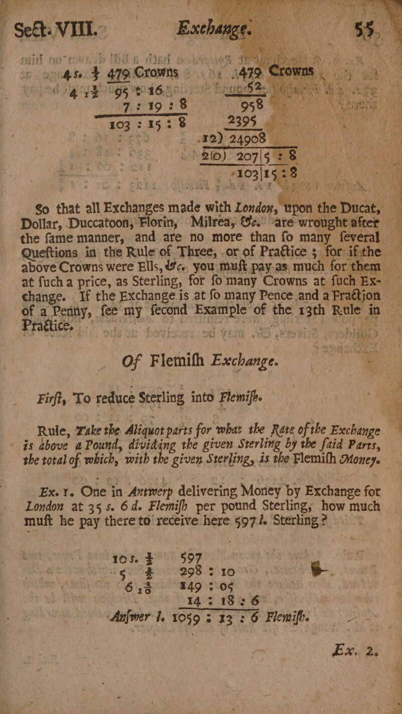 Ale ’ ‘ Q ee &gt;, &amp; A Sh ; MA OUR OR | gs 4 } Bvt ih Phe va. 1 AE SNE  ' ey % iy ’ aa vee : a fy xchange, 4 y J 2 in te J ¥ . e ¥ % 2 i, ee &gt; + SEaits my r 2 os ¥) - 4 pm Hh ars iat MO Ta? AO TERE aA MRL sg s hse ¥ 47g Crowns » &gt;, 1479 Crowns | 14 7:19:8 A i ny 4 s ee ry even om a’ ie 28 WIS me. So that all Exchanges made with London, wpon the Ducat, Dollar, Duccatoon, Florin, Milrea, &amp;e. “are wrought after — the fame manner, and are no more than fo many feveral — Queftions in the Rule of Three, .or of Praétice ; for if:the above Crowns were Ells, @c., you must pay-as much forthem at fuch a price, as Sterling, for fo many Crowns at fuch Bx- change. If the Exchange.is at fo many Pence and aFraétion of a Penny, fee my fecond Example of the 13th Rule in Pragtice. &lt;S ryrie ob OM Of Flethith Excheye, Firft, To reduce Sterling into Flemifh. iia Rule, Take the Aliquot parts for what the Rate of the Exchange ; - is above aPound, dividing the given Sterling by the faid Parts, the total of. which, with the given Sterling, is the Flemifh Money. _Ex. rt. One in Antwerp delivering Money by Exchange for London at 35 5s. 6d. Flemifh per pound Sterling, how much muft he pay there to receive here 9977. Sterling? | % | 4 997 Vy ane PBs. pH ee y BoL MSA og 8 3 142.18: 6° | Anfmer l. 1059 313-26 Flemife,