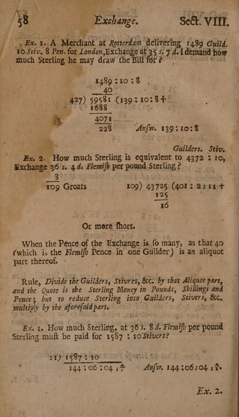 / ¥ a © Fehoge Sect vit, = Ex Pave ‘Medtiank at Rorterdam ‘delivering 1489 Guild, ‘Id Stiv. 8 Pen. for London, av tek at ae Ss 2 a fori how much Sterling he may draw the 0 ofa j j gt? 210; 28 ‘ 4! 427) ieee cis AO Be Wa SM ae | . 223 cine 13921078 pigs 6 fe 4d cee per porns, Stesling § m3 ae “Foo Groats 109) 43 735 (401s 220804 oa Or more thort. When the Pence pe the Exchange is fo many, as . that 40 (which is the Flemifp Pence in oné Guilder) is an aliquot ‘pare rhéreof. s * S ~ Rule, Divide the Guilders, Stivres, &amp;e by 6A san part, and the Quote is the Sterling Money in Pounds, Shillings and multig! y by the aforefaid patte Sterling muft be paid for 1587 : 10Stivers?: rr) 1587 240 AME OF bi ° | 144 406 304 if Anfv. 144.306 :04 16 Exh es -_ ho a. Pale Sasa atk