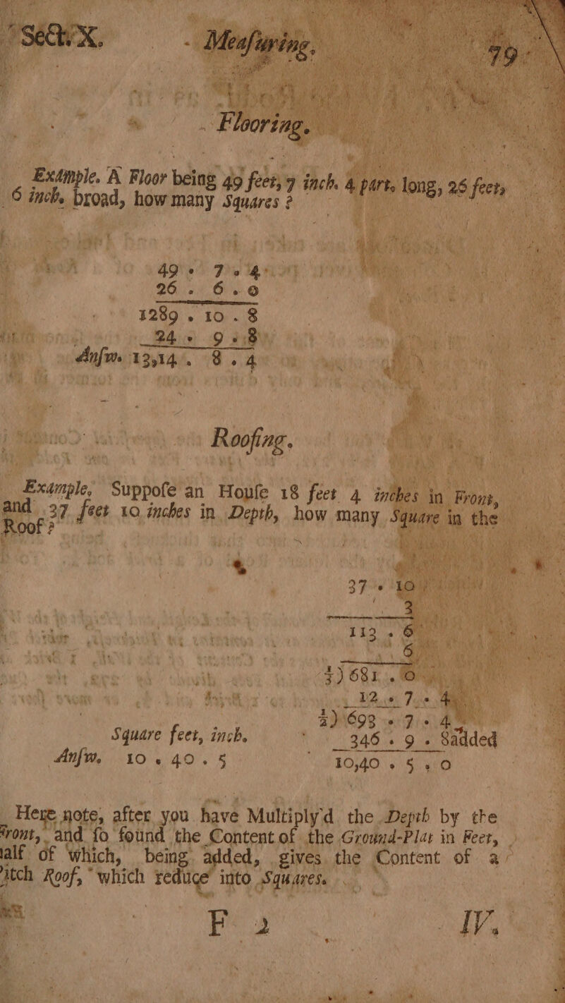 Pa : é Thor ng. ae _, Extwnple. K Floor being 49 feet, 9 inch 4 parts long, 28 frets ; i © inch. broad, how many Squares 2 ig par 4) 8) $ fe i : 49° 70 4 26. 6.0 1289 . 10.8 és 245 958 Anim 12,14. 8. 4 i Roofing. _ Example, Suppofe an Houle 18 feet 4 inches in Front, and 237 fect 10 inches in Depth, how many Square in the Roof AY} A PA 1 - ae 2) 693 6 Fis Ae Square feet, inch. 346. 9 » Sadded Anf, 10.40.5 od EOLA 9 ae gine Here note, after you have Multiplyd. the Depzh by the vont, and {o found the Content of the Grownd-Plat in Feet, lalf of which, being added, gives the Content of a utch Roof, “which reduce’ into Squares. . ms . Reg LY eR