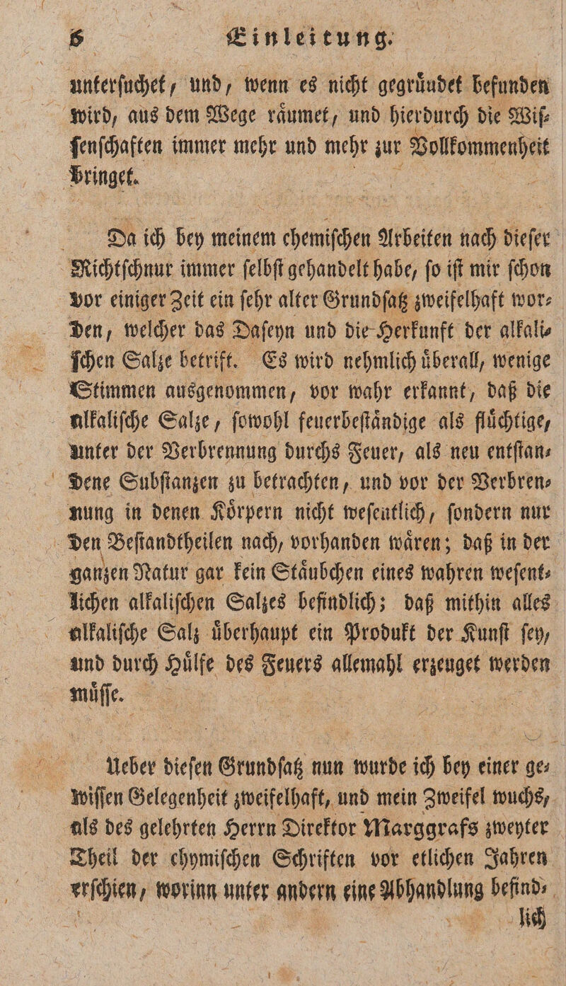 unterſuchet, und, wenn es nicht gegruͤudet befunden wird, aus dem Wege raͤumet, und hierdurch die Wiſ⸗ ſenſchaften immer mehr und mehr zur Vollkommenheit Da ich bey meinem m e Arbeiten nach tiefer f vor einiger Zeit ein ſehr alter Grundſatz zweifelhaft wor⸗ den, welcher das Daſeyn und die Herkunft der alkali⸗ ſchen Salze betrift. Es wird nehmlich uͤberall, wenige Stimmen ausgenommen, vor wahr erkannt, daß die unter der Verbrennung durchs Feuer, als neu entſtan⸗ dene Subſtanzen zu betrachten, und vor der Verbren⸗ nung in denen Koͤrpern nicht weſentlich ßſondern nur ganzen Natur gar kein Staͤubchen eines wahren weſent⸗ lichen alkaliſchen Salzes befindlich; daß mithin alles und durch Huͤlfe des Feuers allemahl erzeuget 22 müuͤſſe. 5 ucber dieſen Grundſatz nun wurde 10 bey einer ge⸗ wiſſen Gelegenheit zweifelhaft, und mein Zweifel wuchs, als des gelehrten Herrn Direktor Marggrafs zweyter Theil der chymifchen Schriften vor etlichen Jahren lich