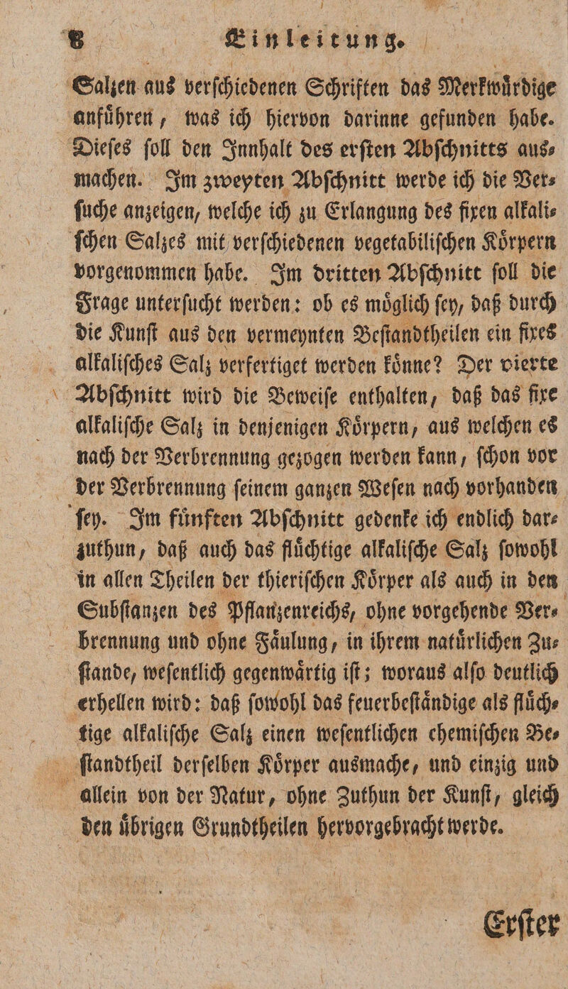 anfuͤhren, was ich hiervon darinne gefunden habe. 4 Ze ſuche anzeigen, welche ich zu Erlangung des fixen alkali⸗ ſchen Salzes mit verſchiedenen vegetabiliſchen Körpern vorgenommen habe. Im dritten Abſchnitt foll die Frage unterſucht werden: ob es möglich fen, daß durch die Kunſt aus den vermeynten Beſtandtheilen ein fixes alkaliſches Salz verfertiget werden koͤnne? Der vierte alkaliſche Salz in denjenigen Körpern, aus welchen es nach der Verbrennung gezogen werden kann, ſchon vor der Verbrennung ſeinem ganzen Weſen nach vorhanden zuthun, daß auch das fluͤchtige alkaliſche Salz ſowohl in allen Theilen der thieriſchen Koͤrper als auch in den brennung und ohne Faͤulung, in ihrem natuͤrlichen Zu⸗ tige alkaliſche Salz einen weſentlichen ehemiſchen Be⸗ den uͤbrigen Grundtheilen hervorgebracht werde. Erſter