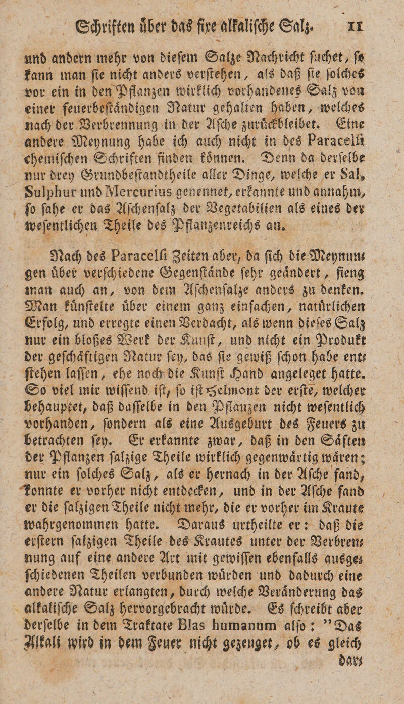 — und andern mehr von dieſem Salze Dachicht ſuchet, fe kann man ſie nicht anders verſtehen, als daß ſie ſolches vor ein in den Pflanzen wirklich vorhandenes Salz von nach der Verbrennung in der Aſche zuruͤckbleibet. Eine andere Meynung habe ich auch nicht in des Paracelſi chemiſchen Schriften finden koͤnnen. Denn da derſelbe nur drey Grundbeſtandtheile aller Dinge, welche er Sal, Sulphur und Mercurius genennet, erkannte und annahm, ſo ſahe er das Aſchenſalz der Vegetabilien als eines Ber weſentlichen Theile des Pflanzenreichs an. | Nach des Paracelfi Zeiten aber, da ſich die Deo gen über verſchiedene Gegenſtaͤnde ſeht geändert, fieng man auch an, von dem Aſchenſalze anders zu denken. Man kuͤnſtelte uͤber einem ganz einfachen, natuͤrlichen Erfolg, und erregte einen Verdacht, als wenn dieſes Salz nur ein bloßes Werk der Kunſt, und nicht ein Produkt der geſchaͤftigen Natur ſey, das fie gewiß ſchon habe ents So viel mir wiſſend iſt, fo iſt Helmont der erſte, welcher behauptet, daß daſſelbe in den Pflanzen nicht weſentlich vorhanden, ſondern als eine Ausgeburt des Feuers zu betrachten ſey. Er erkannte zwar, daß in den Saͤften der Pflanzen ſalzige Theile wirklich gegenwaͤrtig waͤren; nur ein ſolches Salz, als er hernach in der Aſche fand, Tonnte er vorher nicht entdecken, und in der Aſche fand er die ſalzigen Theile nicht mehr, die er vorher im Kraute wahrgenommen hatte. Daraus urtheilte er: daß die erſtern ſalzigen Theile des Krautes unter der Verbren— nung auf eine andere Art mit gewiſſen ebenfalls ausge; ſchiedenen Theilen verbunden wuͤrden und dadurch eine andere Natur erlangten, durch welche Veraͤnderung das derſelbe in dem Traktate Blas humanum alſo: Das Aal rin in dem BR nicht gezeuget, ob es gleich dar⸗ *