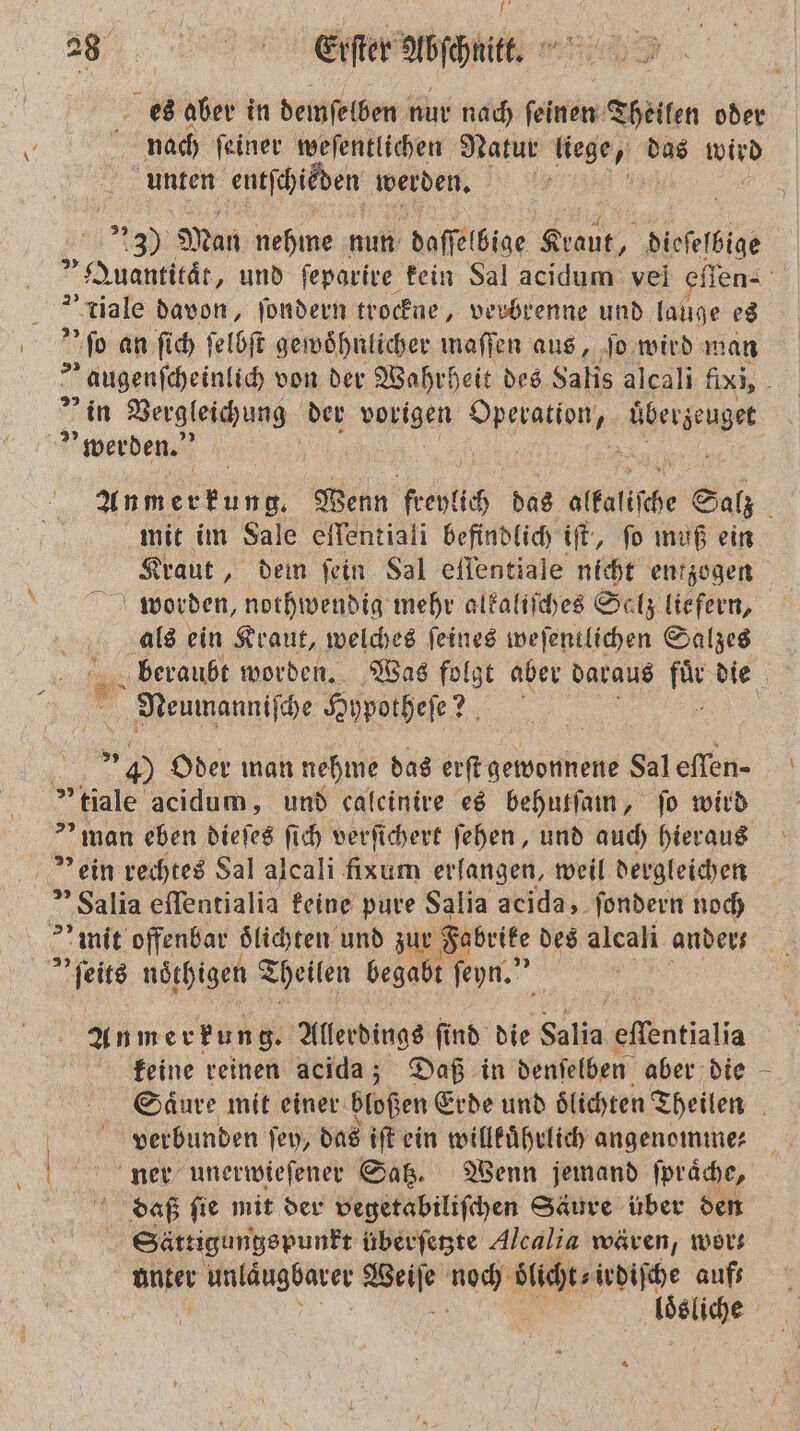 . es aber in demſelben nur nach ſeinen Theilen oder nach ſeiner weſentlichen Natur liege, das wird | unten eutſchieden werden. | al Man nehme nun daſſel bige Ba dieſeſbige „Quantität, und ſeparire kein Sal acidum vel eſſen-⸗ * tiale davon, ſondern trockne, verbrenne und lauge es ML an ſich ſelbſt gewöhnlicher maſſen aus, ſo wird man „ augenſcheinlich von der Wahrheit des Salis alcali fixi, in Vergleichung der vorigen RR hee werden. An m erkung. Wenn freyl 10 das alkaliſche Salz i mit im Sale eſſentiali befindlich iſt, ſo muß ein Kraut „dem fein Sal eſſentiale nicht entzogen worden, nothwendig mehr alkaliſches Salz liefern, als ein Kraut, welches ſeines weſentlichen Salzes beraubt worden. Was folgt aber daraus h die Neumanniſche Hypotheſe ? f 4) Oder man nehme das erſt gewonnene Saleflen- „ tiale acidum, und calcinive es behutſam, fo wird &gt; man eben dieſes fich verſichert ſehen, und auch hieraus ein rechtes Sal alcali fixum erlangen, weil dergleichen ” Salia eſſentialia feine pure Salia acida, ſondern noch mit offenbar oͤlichten und zur Fabrite des alcali anders » ſeits nöthigen Theilen begabt ſeyn.“ Anm erfung. Allerdings ſind die Salia effentialia feine reinen acida; Daß in denſelben aber die Säure mit einer bloßen Erde und lichten Theilen | verbunden ſey, das iſt ein willkuͤhrlich angenomme⸗ ner unerwieſener Satz. Wenn jemand ſpraͤche, daß ſie mit der vegetabiliſchen Säure über den | Sättigungspunkt überſetzte Alcalia wären, wor⸗ unter unläugbarer 1 Ne oͤlicht⸗irdiſche aufs RR |
