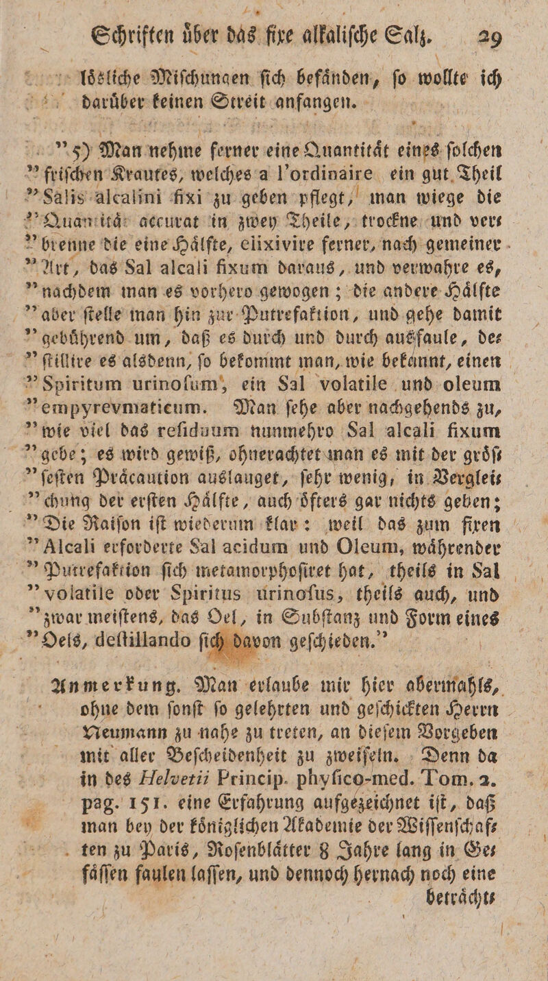 loͤsliche Miſchungen ſich befaͤnden FE wollte ich 5 455 darüber keinen at anfangen. | Ang! 50 Man ahm Fa eine Quantität eines ſolchen friſchen Krautes, welches a l’ordinaire ein gut Theil Salis alcalini fixi zu geben pflegt, man wiege die Quantität accurat in zwey Theile, trockne und vers ' brenne die eine Haͤlfte, elixivire ferner, nach gemeiner » Art, das Sal alcali fixum daraus, und verwahre es, „nachdem man es vorhero gewogen; die andere Hälfte aber ſtelle man hin zur Putrefaktion, und gehe damit ” gebührend um, daß es durch und durch ausfaule, de⸗ ſtillire es alsdenn, fo bekommt man, wie bekannt, einen &gt; Spiritum urinoſum, ein Sal volatile und oleum „empyrevmaticum. Man ſehe aber nachgehends zu, ' wie viel das reſiduum nunmehro Sal alcali fixum | gebe; es wird gewiß, ohnerachtet man es mit der groͤſt * ſeſten Praͤcaution auslauget, ſehr wenig, in Verglei⸗ U chung der erſten Haͤlfte, auch oͤfters gar nichts geben; Die Raiſon iſt wiederum klar: weil das zum firen Alcali erforderte Sal aeidum und Oleum, waͤhrender Putrefaktion ſich metamorphoſiret hat, theils in Sal volatile oder Spiritus urinoſus, theils auch, und zwar meiſtens, das Oel, in Subſtanz und Form es Det, deftillando fi avon geſchieden. | Anmerkung, Man erlaube mir hier obermahls, ohne dem ſonſt ſo gelehrten und geſchickten Herrn Neumann zu nahe zu treten, an dieſem Vorgeben mit aller Beſcheidenheit zu zweiſeln. Denn da in des Helvetii Princip. phyfico-med. Tom. 2. pag. 151. eine Erfahrung aufgezeichnet iſt, daß man ben der koͤniglichen Akademie der Wiſſenſchaf⸗ ten zu Paris, Roſenblaͤtter 8 Jahre lang in Ge⸗ faͤſſen fegen laſſen, und dennoch hernach noch eine betraͤcht