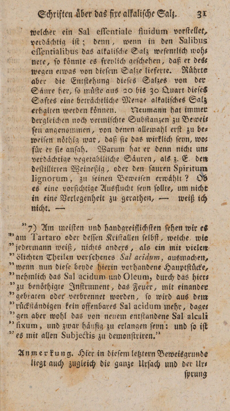 welcher ein Sal eſſentiale fluidum vorſtellet, erdächtig iſt; denn, wenn in den Salibus eſſentialibus das alkaliſche Salz wefentlich woh⸗ nete, fo koͤnnte es freylich geſchehen, daß er dess wegen etwas von dieſem Salze lieferte. Ruͤhrte aber die Entſtehung dieſes Salzes von der Saͤure her, ſo muͤſte aus 20 bis 30 Quart dieſes Saftes eine betraͤchtliche Menge alkaliſches Salz dergleichen noch vermiſchte Subſtanzen zu Beweis ſen angenommen, von denen allemahl erſt zu be⸗ weiſen noͤthig war, daß fie das wirklich ſeyn, wo⸗ für er fie anſah. Warum hat er denn nicht uns verdaͤchtige „ Säuren, als z. E den deſtillirren Weineßig, oder den ſauren Spiritum lignorum, zu ſeinen Beweiſen erwaͤhlt? Ob es eine vorſichtige Ausflucht ſeyn ſollte, um nicht in eine Verlegenheit zu ene — N ich zum 8 5 79 Am meiften un bandgreiflchſten ſehen wir es ® am Tartaro oder deſſen Kriſtallen ſelbſt, welche, wie jedermann weiß, nichts anders, als ein mit vielen blichten Theilen verſehenes Sal acidum, ausmachen, „nehmlich das Sal acidum und Oleum, durch das hiers zu benoͤthigte Inſtrument, das Feuer, mit einander gebraten oder verbrennet worden, ſo wird aus dem „ruͤckſtaͤndigen kein offenbares Sal acidum mehr, dage- digen aber wohl das von neuem entſtandene Sal alcali - fixum, und zwar häufig zu erlangen ſeyn: und 0 iſt es mit allen Subjectis zu demonſteiren. | An mer kung. Hier in Seen letztern Beweisgrunde liegt u Be‘ die ganze Urſach und der Urs ſprung