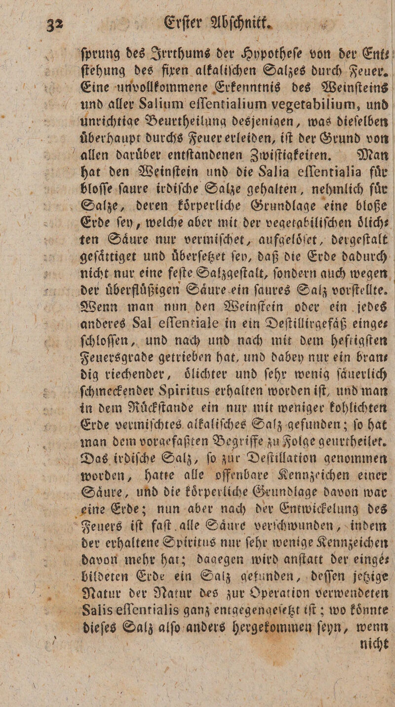 ſprung des Irrthums der Hypothese von der Ent ſtehung des fixen alkaliſchen Salzes durch Feuer. Eine unvollkommene Erkenntnis des Weinſteins und aller Salium eſſentialium vegetabilium, und unrichtige Beurtheilung desjenigen, was dieſelben überhaupt durchs Feuer erleiden, iſt der Grund von Erde ſey, welche aber mit der vegetabiliſchen oͤlich⸗ ten Säure nur vermiſchet, aufgeloͤſet, dergeſtalt geſaͤttiget und uͤberſetzet fen, daß die Erde dadurch nicht nur eine feſte Salzgeſtalt, ſondern auch wegen | Wenn man nun den Weinſtein oder ein jedes anderes Sal effentiale in ein Deſtillirgefaͤß einge⸗ ſchloſſen, und nach und nach mit dem heftigſten Feuersgrade getrieben hat, und dabey nur ein brans dig riechender, oͤlichter und ſehr wenig ſaͤuerlich in dem Ruͤckſtande ein nur mit weniger kohlichten Erde vermiſchtes alkaliſches Salz gefunden; ſo hat worden, hatte alle offenbare Kennzeichen einer der erhaltene Spiritus nur ſehr wenige Kennzeichen davon mehr hat; dagegen wird anſtatt der einges nicht