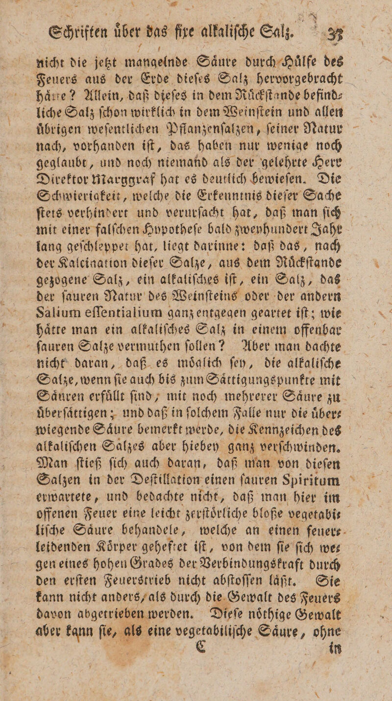 a Schiften über bas hr altalifehe Salz. = nicht die jetzt e Saͤure durch Huͤlfe des Feuers aus der Erde dieſes Salz hervorgebracht phaͤne? Allein, daß dieſes in dem Ruͤckſtande befind⸗ liche Salz ſchon wirklich in dem Weinſtein und allen uͤbrigen weſentlichen Pflanzenſalzen, ſeiner Natur nach, vorhanden iſt, das haben nur wenige noch geglaubt, und noch niemand als der gelehrte Herr Direktor Marggraf hat es deutlich bewieſen. Die Schwieriakeit, welche die Erkenntnis dieſer Sache ſteis verhindert und verurſacht hat, daß man ſich mit einer falſchen Hypotheſe bald zweyhundert Jahr lang geſchleppet hat, liegt darinne: daß das, nach der Kalciaation dieſer Salze, aus dem Nuͤckſtande f gezogene Salz, ein alkaliſches iſt, ein Salz, das der ſauren Natur des Weinſteins oder der andern Salium eſſentialium ganz entgegen geartet iſt; wie hätte man ein alkaliſches Salz in einem offenbar ſauren Salze vermuthen ſollen? Aber man dachte nicht daran, daß es moͤalich ſey, die alkaliſche Salze, wenn ſie auch bis zum Saͤttigungspunkte mit Saͤuren erfüllt find; mit noch mehrerer Säure zu uͤberſaͤttigen; und daß in ſolchem Falle nur die uͤber⸗ wiegende Saͤure bemerkt werde, die Kennzeichen des Man ſtieß ſich auch daran, daß man von dieſen Salzen in der Deſtillation einen ſauren Spiritum erwartete, und bedachte nicht, daß man hier im liſche Säure behandele, welche an einen ſeuer⸗ leidenden Koͤrper geheftet iſt, von dem ſie ſich we⸗ gen eines hohen Grades der Verbindungskraft durch den erſten Feuerstrieb nicht abſtoſſen laͤßt. Sie kann nicht anders, als durch die Gewalt des Feuers davon abgetrieben werden. Dieſe noͤthige Gewalt aber kann fi * eine e 2 Be in f