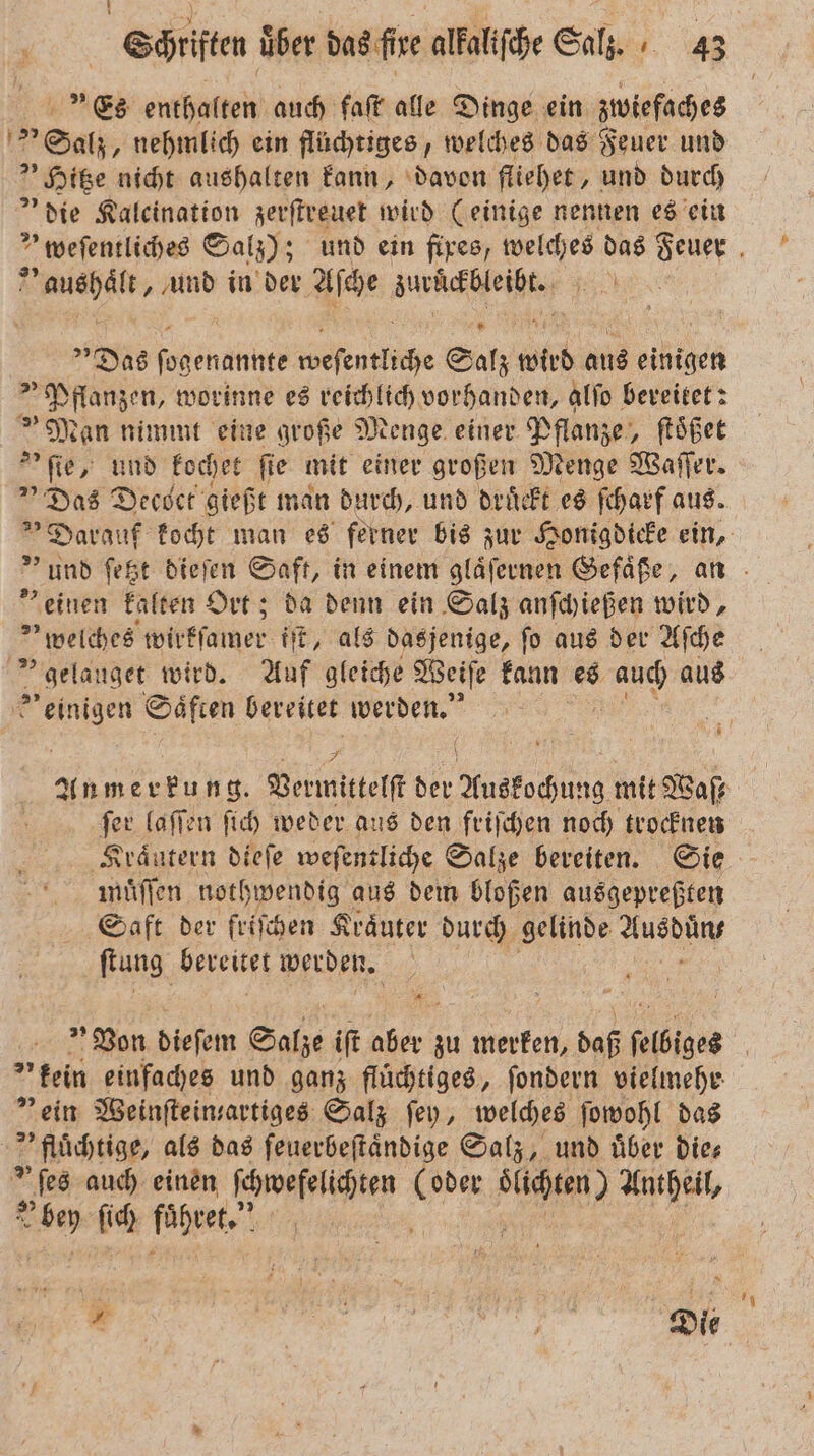 Es enthalten auch faſt alle Dinge ein zwiefaches Salz, nehmlich ein flüchtiges, welches das Feuer und Hitze nicht aushalten kann, davon fliehet, und durch die Kaleination zerſtreuet wird (einige nennen es ein Fh und in der Aſche wür % Das Penne cweſentliche Salz wird aus einigen Pflanzen, worinne es reichlich vorhanden, alſo bereitet: »Man nimmt eine große Menge einer Pflanze, ſtoͤßet &gt;’ fie, und kochet fie mit einer großen Menge Waſſer. Das Decoct gießt man durch, und druͤckt es ſcharf aus. einen kalten Ort; da denn ein Salz anſchießen wird, welches wirkſamer iſt, als dasjenige, ſo aus der Aſche gelauget wird. Auf gleiche Weiſe kann es 1 aus Be Saͤften bereitet en, ſer laſſen ſich weder aus den frischen noch trocknen Kraͤutern dieſe weſentliche Salze bereiten. Sie muͤſſen nothwendig aus dem bloßen ausgepreßten Saft der friſchen Kraͤuter durch gelinde Aueh ſtung bereitet werden. 5 „kein einfaches und ganz flüchtiges, ſondern vielmehr ” ein Weinſtein-artiges Salz ſey, welches ſowohl das fluͤchtige, als das ſeuerbeſtaͤndige Salz, und uͤber die⸗ *ſes auch einen ſchwefelichten ai e 1 bey ſich ſohret. |