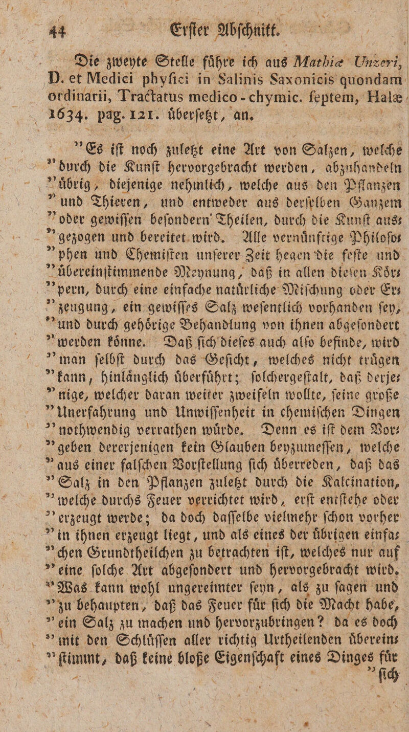 Die zweyte Stelle fuͤhre ich aus Mathie berg, D. et Medici phyſici in Salinis Saxonieis quondam ordinarii, Tractatus medico - chymic. ee Halæ | 1634. pag. 121. uͤberſetzt, an. | „Es iſt noch zuletzt eine Art von Salzen, welche durch die Kunſt hervorgebracht werden, abzuhandeln a „ uͤbrig diejenige nehmlich, welche aus den Pflanzen » und Thieren, und entweder aus derſelben Ganzem „oder gewiſſen beſondern Theilen, durch die Kunſt aus; gezogen und bereitet wird. Alle vernuͤnftige Philoſo— phen und Chemiſten unſerer Zeit hegen die feſte und zübereinſtimmende Meynung, daß in allen dieſen Koͤr— | pern, durch eine einfache natuͤrliche Miſchung oder Er⸗ „zeugung, ein gewiſſes Salz weſentlich vorhanden ſey, und durch gehörige Behandlung von ihnen abgeſondert „werden koͤnne. Daß ſich dieſes auch alſo befinde, wird man ſelbſt durch das Geſicht, welches nicht truͤgen kann, hinlaͤnglich überführt, ſolchergeſtalt, daß derjes * nige, welcher daran weiter zweifeln wollte, feine große 4 Unerfahrung und Unwiſſenheit in chemiſchen Dingen nothwendig verrathen wuͤrde. Denn es iſt dem Mor: geben dererjenigen kein Glauben beyzumeſſen, welche V aus einer falſchen Vorſtellung ſich uͤberreden, daß das „Salz in den Pflanzen zuletzt durch die Kaleination, welche durchs Feuer verrichtet wird, erſt entſtehe oder „ erzeugt werde; da doch daſſelbe vielmehr ſchon vorher ” in ihnen erzeugt liegt, und als eines der übrigen einfas hen Grundtheilchen zu betrachten iſt, welches nur auf ” eine ſolche Art abgeſondert und hervorgebracht wird. Was kann wohl ungereimter ſeyn, als zu ſagen und zu behaupten, daß das Feuer fuͤr ſich die Macht habe, &gt; ein Salz zu machen und hervorzubringen? da es doch » mit den Schluͤſſen aller richtig Urtheilenden uͤberein— imm, daß keine bloße e eines N 05 1