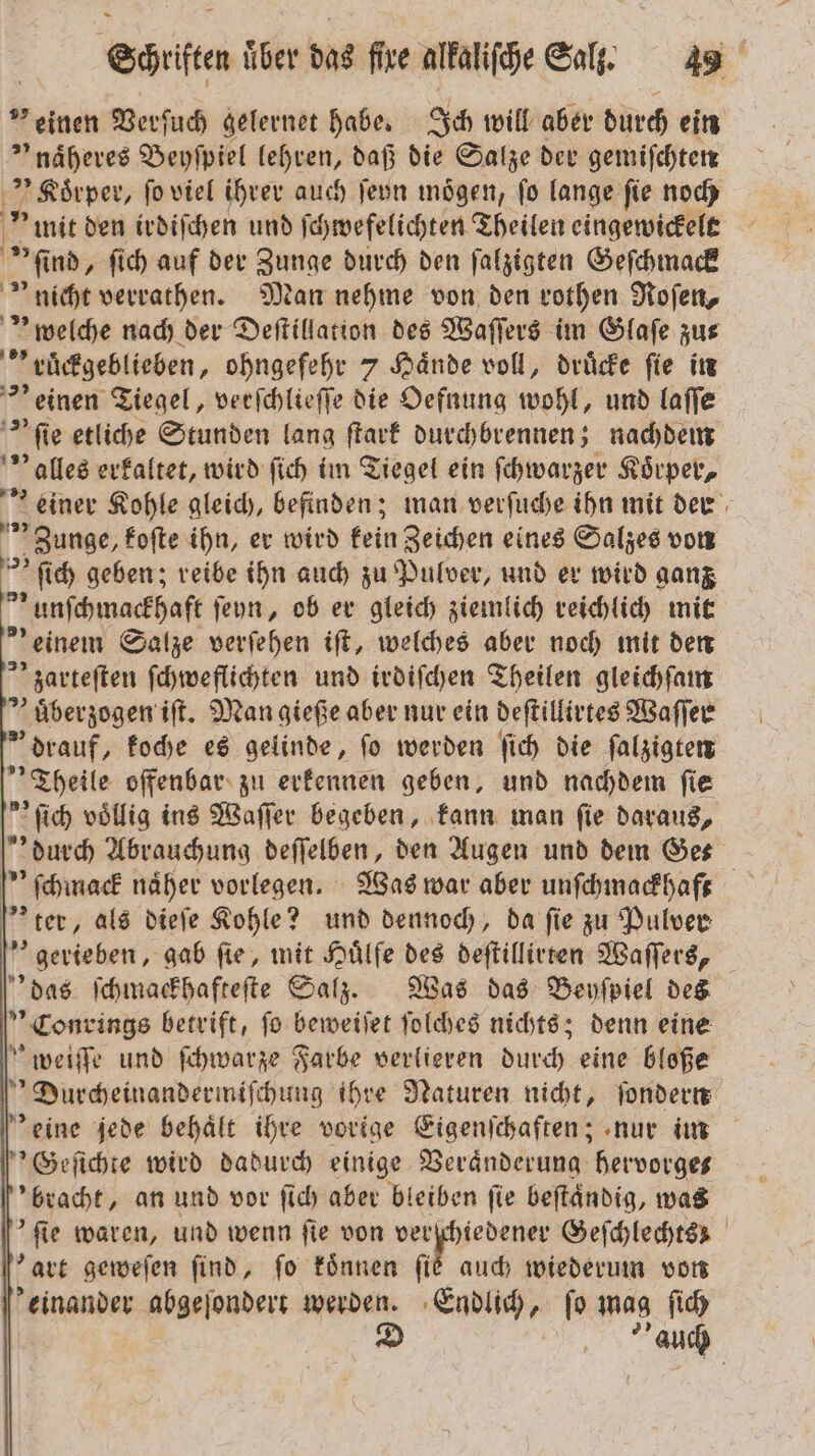 „einen Verſuch gelernet habe. Ich will aber durch ein naͤheres Beyſpiel lehren, daß die Salze der gemiſchten „Stiwa fo viel ihrer auch ſeyn mögen, fo lange ſie noch 'mit den irdiſchen und ſchwefelichten Theilen eingewickelt * ind, ſich auf der Zunge durch den ſalzigten Geſchmack nicht verrathen. Man nehme von den rothen Roſen, welche nach der Deſtillation des Waſſers im Glaſe zus „rüͤckgeblieben, ohngefehr 7 Haͤnde voll, druͤcke ſie in einen Tiegel, verſchlieſſe die Oefnung wohl, und laſſe ie etliche Stunden lang ſtark durchbrennen; nachdem Valles erkaltet, wird ſich im Tiegel ein ſchwarzer Körper, einer Kohle gleich, befinden; man verfuche ihn mit der » Zunge, koſte ihn, er wird kein Zeichen eines Salzes von ſich geben; reibe ihn auch zu Pulver, und er wird ganz * unſchmackhaft ſeyn, ob er gleich ziemlich reichlich mit &gt;’ einem Salze verſehen iſt, welches aber noch mit den zarteſten ſchweflichten und irdiſchen Theilen gleichſam nuͤberzogen iſt. Man gieße aber nur ein deſtillirtes Waſſer drauf, koche es gelinde, ſo werden ſich die ſalzigten Theile offenbar zu erkennen geben, und nachdem ſie ſich völlig ins Waſſer begeben, kann man fie daraus, durch Abrauchung deſſelben, den Augen und dem Ges ſchmack näher vorlegen. Was war aber unſchmackhaft ter, als dieſe Kohle? und dennoch, da fie zu Pulver gerieben, gab fie, mit Huͤlfe des deſtillirten Waſſers, das ſchmackhafteſte Salz. Was das Beyſpiel des Conrings betrift, fo beweiſet ſolches nichts; denn eine weiſſe und fihwarze Farbe verlieren durch eine bloße Durcheinandermiſchung ihre Naturen nicht, ſondern eine jede behält ihre vorige Eigenſchaften; nur im 'Geſichte wird dadurch einige Veränderung hervorges bracht, an und vor ſich aber bleiben fie beftändig, was ſie waren, und wenn fie von e Geſchlechtss art geweſen find, fo koͤnnen ſie auch wiederum von einander abgeſondert A Endlich, ſo mag ſich auch |