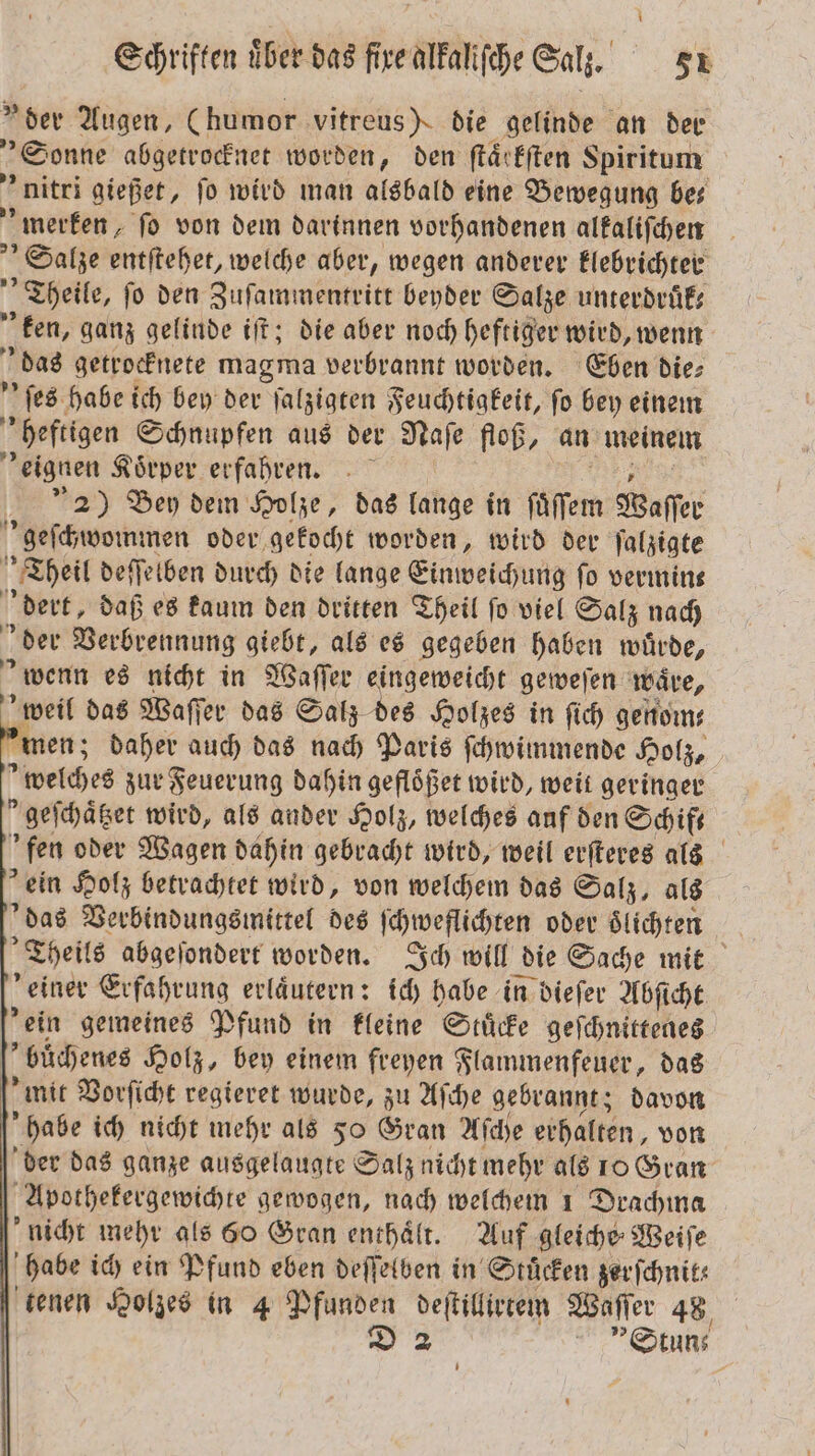 »der Augen, (humor vitreus) die gelinde an der „Sonne abgetrocknet worden, den ſtaͤrkſten Spiritum nitri gießet, jo wird man alsbald eine Bewegung bes merken, fo von dem darinnen vorhandenen alkaliſchen Salze entſtehet, welche aber, wegen anderer klebrichter „Theile, fo den Zuſammentritt beyder Salze unterdruͤk— ken, ganz gelinde iſt; die aber noch heftiger wird, wenn das getrocknete magma verbrannt worden. Eben die⸗ ſes habe ich bey der ſalzigten Feuchtigkeit, ſo bey einem heftigen Schnupfen aus der Naſe floß, an meinem eignen Koͤrper erfahren. 2) Bey dem Holze, das lange in ſuͤſſem Waſſer geſchwommen oder, gekocht worden, wird der ſalzigte Theil deſſelben durch die lange Einweichung fo vermins dert, daß es kaum den dritten Theil fo viel Salz nach der Verbrennung giebt, als es gegeben haben wuͤrde, wenn es nicht in Waſſer eingeweicht geweſen wäre, 7 das Waſſer das Salz des Holzes in ſich genom— men; daher auch das nach Paris ſchwimmende Holz, »welches zur Feuerung dahin gefloͤßet wird, weit geringer kgeſchaͤtzet wird, als ander Holz, welches auf den Schif— fen oder Wagen dahin gebracht wird, weil erſteres als ein Holz betrachtet wird, von welchem das Salz, als das Verbindungsmittel des ſchweflichten oder oͤlichten Theil abgeſondert worden. Ich will die Sache mit einer Erfahrung erläutern: ich habe in dieſer Abſicht ’ein gemeines Pfund in kleine Stücke geſchnittenes buͤchenes Holz, bey einem freyen Flammenfeuer, das mit Vorſicht regieret wurde, zu Aſche gebrannt; davon habe ich nicht mehr als 50 Gran Aſche erhalten, von der das ganze ausgelaugte Salz nicht mehr als 10 Gran Apothekergewichte gewogen, nach welchem 1 Drachma nicht mehr als 60 Gran enthaͤlt. Auf gleiche Weiſe habe ich ein Pfund eben deſſelben in Stuͤcken zerſchnits tenen Holzes in 4 Pfunden deſtillirtem Waſſer 48 3. | »Stun⸗