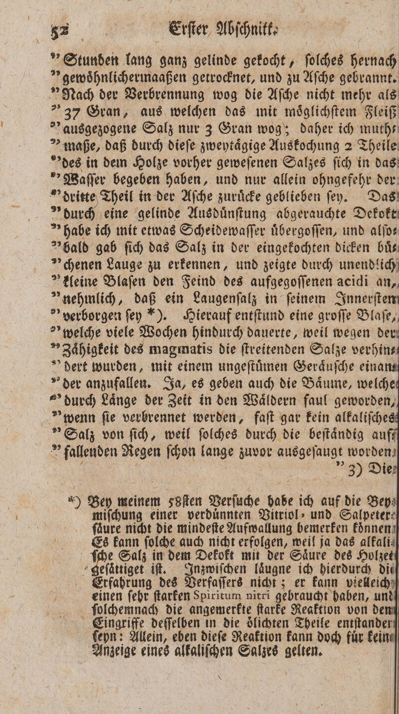 ” Stunden lang ganz gelinde gekocht, ſolches hernach * gewoͤhnlichermaaßen getrocknet, und zu Aſche gebrannt. Nach der Verbrennung wog die Aſche nicht mehr als 37 Gran, aus welchen das mit moͤglichſtem Fleiß » ausgezogene Salz nur 3 Gran wog; daher ich muth— maße, daß durch dieſe zweytaͤgige Auskochung 2 Theile des in dem Holze vorher geweſenen Salzes ſich in das > Waſſer begeben haben, und nur allein ohngefehr der dritte Theil in der Aſche zuruͤcke geblieben fey. Das * durch eine gelinde Ausduͤnſtung abgerauchte Dekokt habe ich mit etwas Scheidewaſſer uͤbergoſſen, und alſo⸗ hald gab ſich das Salz in der eingekochten dicken buͤ⸗ » chenen Lauge zu erkennen, und zeigte durch unendlich kleine Blaſen den Feind des aufgegoſſenen acidi an, nehmlich, daß ein Laugenſalz in feinem Innerſtem ' perborgen ſey ). Hierauf entſtund eine groſſe Blaſe, >’ welche viele Wochen hindurch dauerte, weil wegen der *»Zaͤhigkeit des magmatis die ſtreitenden Salze verhin⸗ dert wurden, mit einem ungeſtuͤmen Geraͤuſche eina der anzufallen. Ja, es geben auch die Baͤume, welche „ durch Laͤnge der Zeit in den Wäldern faul geworden, * wenn fie verbrennet werden, faſt gar kein alkaliſche ” Salz von ſich, weil ſolches durch die beſtaͤndig au fallenden Regen ſchon lange zuvor ausgeſaugt worden, . | 3) Die *) Bey meinem seen Verſuche habe ich auf die Bey⸗ miſchung einer verdunnten Vitriol⸗ und Salpeter- fäure nicht die mindeſte Aufwallung bemerken koͤnnen Es kann ſolche auch nicht erfolgen, weil ja das alkali⸗ ſche Salz in dem Dekokt mit der Saͤure des Holzet geſaͤttiget iſt. Inzwiſchen Iäugne ich hierdurch die Erfahrung des Verfaſſers nicht; er kann vielleich einen ſehr ſtarken Spiritum nitri gebraucht haben, und ſolchemnach die angemerkte ſtarke Reaktion von de Eingriffe deſſelben in die oͤlichten Theile entſtander ſeyn: Allein, eben dieſe Reaktion kann doch für kein. Anzeige eines alkaliſchen Salzes gelten.