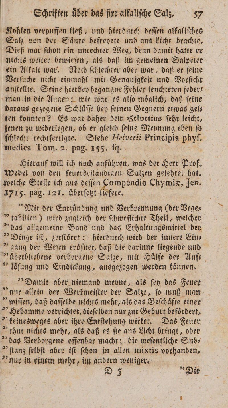 Kohlen verpuffen ließ, und hierdurch deffen alkaliſches Salz von der Saͤure befreyete und ans Licht brachte. Dieß war ſchon ein unrechter Weg, denn damit hatte er nichts weiter bewieſen, als daß im gemeinen Salpeter ein Alkali war. Noch ſchlechter aber war, daß er ſeine Verſuche nicht einmahl mit Genauigkeit und Vorſicht anſtellte. Seine hierbey begangne Fehler leuchteten jeder— man in die Augen; wie war es alſo moͤglich, daß ſeine daraus gezogene Schluͤſſe bey ſeinen Gegnern etwas gel— ten konnten? Es war daher dem Selvetius ſehr leicht, jenen zu widerlegen, ob er gleich ſeine Meynung eben ſo Schlecht rechtfertigte. Siehe Helvetii Principia . medica Tom. 2. pag. 155. fq. Hierauf will ich noch anführen, was der Herr Prof. Wedel von den feuerbeſtaͤndigen Salzen gelehret hat, welche Stelle ich aus e Chymiz, Jen. 1715. pag. 121. uͤberſetzt liefere. Mit der Entzuͤndung und Verbrennung (der Vege⸗ tabilien) wird zugleich der ſchweflichte Theil, welcher »das allgemeine Band und das Erhaltungsmittel der „Dinge iſt, zerſtoͤret; hierdurch wird der innere Eins gang der Weſen eroͤfnet, daß die darinne liegende und »überbliebene verborgene Salze, mit Huͤlfe der Auf- loͤſung und Eindickung, ausgezogen werden koͤnnen. Damit aber niemand meyne, als ſey das Feuer nur allein der Werkmeiſter der Salze, fo muß man wiſſen, daß daſſelbe nichts mehr, als das Geſchaͤfte einer Hebamme verrichtet, dieſelben nur zur Geburt befoͤrdert, keinesweges aber ihre Entſtehung wie Das Feuer thut nichts mehr, als daß es fie ans Licht bringt, oder das Verborgene offenbar macht; die weſentliche Sub⸗ 5 „ ſtanz ſelbſt aber iſt ſchon in allen mixtis vorhanden, nur in einem mehr, im andern weniger. D 3 „Die