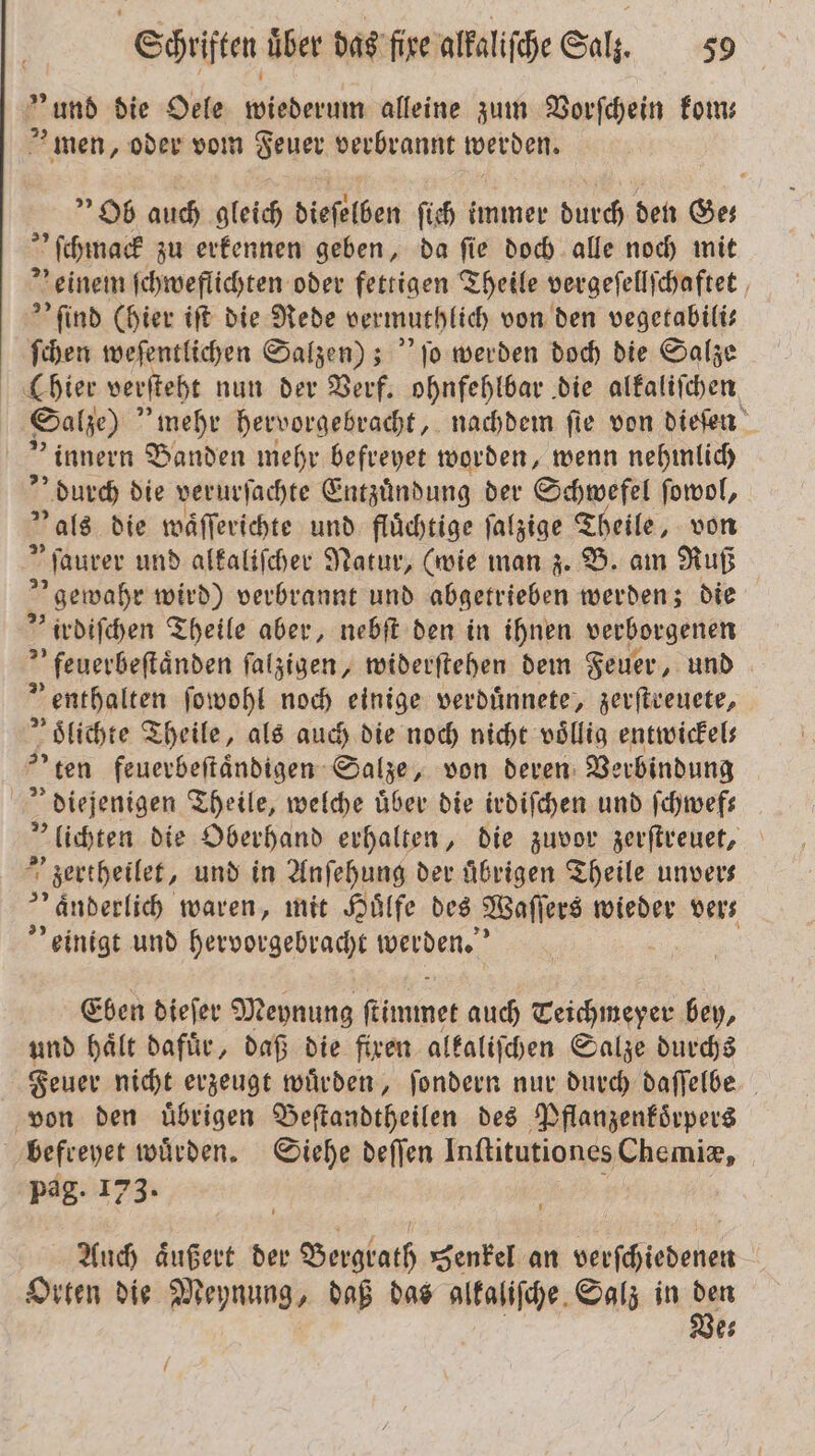 * und die Oele wiederum alleine zum Vorſchein kom— n oder vom Feuer verbrannt werden. Ob auch gleich dieſelben ſich immer Dane den Ges ſchmack zu erkennen geben, da ſie doch alle noch mit ' einem ſchweflichten oder fettigen Theile vergeſellſchaftet &gt; find (hier iſt die Rede vermuthlich von den vegetabili— ſchen weſentlichen Salzen); jo werden doch die Salze (hier verſteht nun der Verf. ohnfehlbar die alkaliſchen Salze) mehr hervorgebracht, nachdem fie von dieſen „innern Banden mehr befreyet worden, wenn nehmlich durch die verurſachte Entzuͤndung der Schwefel ſowol, als die waͤſſerichte und fluͤchtige ſalzige Theile, von „ſaurer und alkaliſcher Natur, (wie man z. B. am Ruß „ gewahr wird) verbrannt und abgetrieben werden; die irdiſchen Theile aber, nebſt den in ihnen verborgenen »feuerbeſtaͤnden ſalzigen, widerſtehen dem Feuer, und ” enthalten ſowohl noch einige verduͤnnete, zerſtreuete, oͤlichte Theile, als auch die noch nicht völlig entwickels ten feuerbeſtaͤndigen Salze, von deren Verbindung diejenigen Theile, welche uͤber die irdiſchen und ſchwef— „lichten die Oberhand erhalten, die zuvor zerſtreuet, 5 zertheilet, und in Anſehung der übrigen Theile unvers „ änderlich waren, mit Huͤlfe des Waſſers wieder ver⸗ einigt und hervorgebracht werden.“ Eben dieſer Meynung ſtimmet auch Teichneyer bey, und hält dafür, daß die fixen alkaliſchen Salze durchs Feuer nicht erzeugt wuͤrden, ſondern nur durch daſſelbe von den uͤbrigen Beſtandtheilen des Pflanzenkoͤrpers befreyet würden. Siehe deſſen Inſtitutiones Chemiæ, Pag. 173. Auch aͤußert der Bergrath Senkel an verſchiedenen Orten die Meynung, daß das alkaliſche Salz in ir es