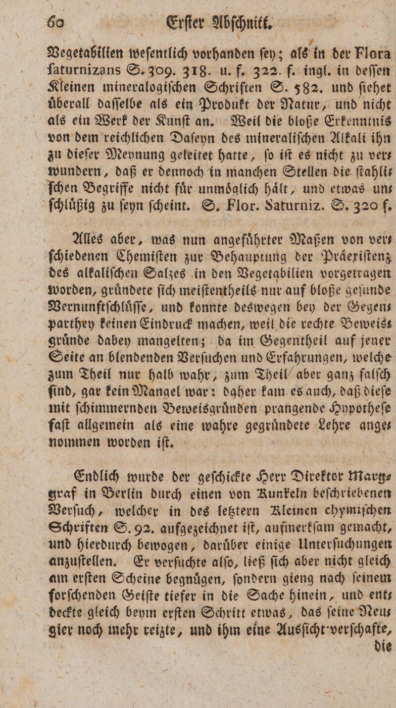 Vegetabilien weſentlic vorhanden ſey; als in der Flora ſaturnizans S. 309. 318. u. f. 322. f. ingl. in deſſen Kleinen mineralogiſchen Schriften S. 582. und ſiehet uͤberall daſſelbe als ein Produkt der Natur, und nicht als ein Werk der Kunſt an. Weil die bloße Erkenntnis von dem reichlichen Daſeyn des mineraliſchen Alkali ihn zu dieſer Meynung geleitet hatte, fo iſt es nicht zu vers wundern, daß er dennoch in manchen Stellen die ftahlis ſchen Begriffe nicht fuͤr unmoͤglich haͤlt, und 2 uns ſchluͤßig zu ſeyn ſcheint. S. Flor. Saturniz. S. 320 f. Alles aber, was nun angefüheter Maßen von veis ſchiedenen Chemiſten zur Behauptung der Präeriftenz des alkaliſchen Salzes in den Vegetabilien vorgetragen worden, gruͤndete ſich meiſtentheils nur auf bloße geſunde Vernunftſchluͤſſe, und konnte deswegen bey der Gegen— parthey keinen Eindruck machen, weil die rechte Beweis gruͤnde dabey mangelten; da im Gegentheil auf jener Seite an blendenden Verſuchen und Erfahrungen, welche zum Theil nur halb wahr, zum Theil“ aber ganz falſch ſind, gar kein Mangel war: daher kam es auch, daß dieſe mit ſchimmernden Beweisgruͤnden prangende Hypotheſe faſt allgemein als eine wahre eee Lehre ange⸗ nommen worden iſt. Endlich 9 0 der geſchickte Herr Direktor HERE graf in Berlin durch einen von Kunkeln beſchriebenen Verſuch, welcher in des letztern Kleinen chymiſchen Schriften S. 92. aufgezeichnet iſt, aufmerkſam gemacht, und hierdurch bewogen, daruͤber einige Unterſuchungen anzuſtellen. Er verſuchte alſo, ließ ſich aber nicht gleich am erſten Scheine begnuͤgen, ſondern gieng nach ſeinem forſchenden Geiſte tiefer in die Sache hinein, und ent— deckte gleich beym erſten Schritt etwas, das ſeine Neu— gier noch mehr reizte, und ihm eine Ausſicht verſchafte, die