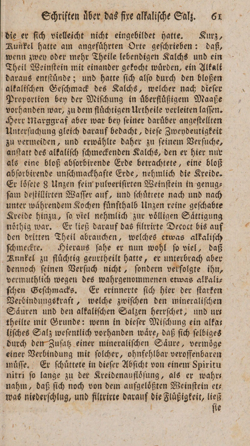 die er ſich vielleicht nicht eingebildet hatte. Kurz, Runkel hatte am angeführten Orte geſchrieben: daß, wenn zwey oder mehr Theile lebendigen Kalchs und ein Theil Weinſtein mit einander gekocht würden, ein Alkali daraus entſtuͤnde; und hatte ſich alſo durch den bloßen alkaliſchen Geſchmack des Kalchs, welcher nach dieſer Proportion bey der Miſchung in uͤberfluͤßigem Maaße vorhanden war, zudem flüchtigen Urtheile verleiten laſſen. Herr Marggraf aber war bey ſeiner daruͤber angeſtellten Unterſuchung gleich darauf bedacht, dieſe Zweydeutigkeit zu vermeiden, und erwaͤhlte daher zu ſeinem Verſuche, anſtatt des alkaliſch ſchmeckenden Kalchs, den er hier nur als eine bloß abſorbirende Erde betrachtete, eine bloß abſorbirende unſchmackhafte Erde, nehmlich die Kreide. Er loͤſete 8 Unzen fein pulveriſirten Weinſtein in genug: ſam deſtillirten Waſſer auf, und ſchuͤttete nach und nach unter waͤhrendem Kochen fuͤnfthalb Unzen reine geſchabte Kreide hinzu, ſo viel nehmlich zur voͤlligen Saͤttigung noͤthig war. Er ließ darauf das filtrirte Decoct bis auf den dritten Theil abrauchen, welches etwas alkaliſch ſchmeckte. Hieraus ſahe er nun wohl ſo viel, daß Funkel zu fluͤchtig geurtheilt hatte, er unterbrach aber dennoch ſeinen Verſuch nicht, ſondern verfolgte ihn, vermuthlich wegen des wahrgenommenen etwas alkali⸗ ſchen Geſchmacks. Er erinnerte ſich hier der ſtarken Verbindungskraft, welche zwiſchen den mineraliſchen Säuren und den alkaliſchen Salzen herrſchet, und ur— theilte mit Grunde: wenn in dieſer Miſchung ein alka⸗ liſches Salz weſentlich vorhanden waͤre, daß ſich ſelbiges durch den Zuſatz einer mineraliſchen Saͤure, vermoͤge einer Verbindung mit ſolcher, ohnfehlbar veroffenbaren muͤſſe. Er ſchuͤttete in dieſer Abſicht von einem Spiritu nitri ſo lange zu der Kreidenaufloͤſung, als er wahr— nahm, daß ſich noch von dem aufgeloͤßten Weinſtein et— was niederſchlug, und filtrirte darauf die Fluͤßigkeit, ließ | ö ſie