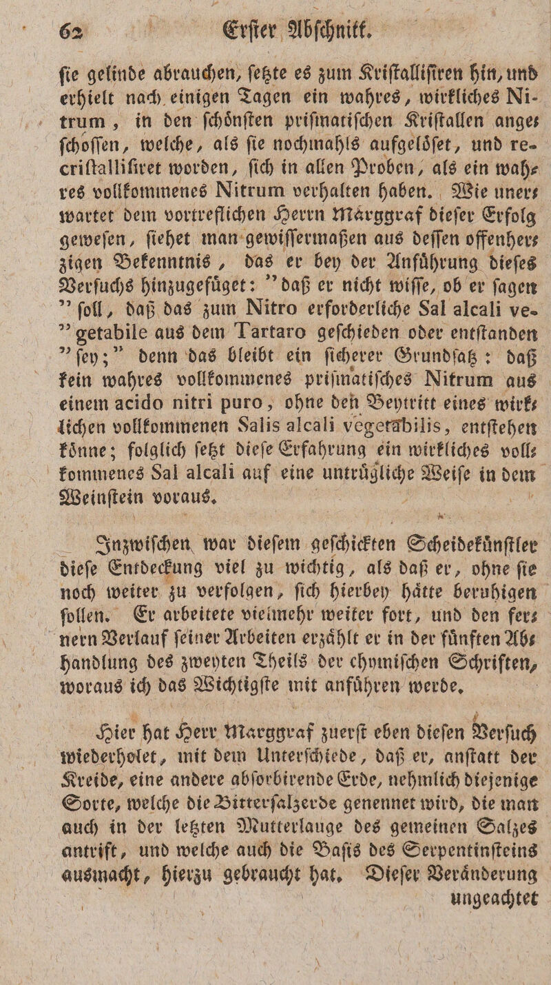 fie gelinde abrauchen, ſetzte es zum Kriſtalliſiren hin, und erhielt nach einigen Tagen ein wahres, wirkliches Ni- trum, in den ſchoͤnſten priſinatiſchen Kriſtallen anges ſchoſſen, welche, als ſie nochmahls aufgeloͤſet, und re- criſtalliſiret worden, ſich in allen Proben, als ein wah⸗ res vollkommenes Nitrum verhalten haben. Wie uners wartet dem vortreflichen Herrn Marggraf dieſer Erfolg geweſen, ſiehet man gewiſſermaßen aus deſſen offenher⸗ zigen Bekenntnis, das er bey der Anfuͤhrung dieſes Verſuchs hinzugefuͤget: daß er nicht wiſſe, ob er ſagen * ſoll, daß das zum Nitro erforderliche Sal alcali ve. „getabile aus dem Tartaro geſchieden oder entſtanden &gt; ſey; denn das bleibt ein ſicherer Grundſatz: daß kein wahres vollkommenes priſmatiſches Nitrum aus einem acido nitri puro, ohne den Beytritt eines mwirks lichen vollkommenen Salis alcali vegerabilis, entftehen koͤnne; folglich fest dieſe Erfahrung ein wirkliches voll: kommenes Sal alcali auf eine e Weiſe in dem a Weinſtein voraus. Inzwiſchen war dieſem geſchickten Scheidekuͤnſtler dieſe Entdeckung viel zu wichtig, als daß er, ohne ſie noch weiter zu verfolgen, ſich hierbey haͤtte beruhigen ſollen. Er arbeitete vielmehr weiter fort, und den fer— nern Verlauf ſeiner Arbeiten erzählt er in der fünften Abs handlung des zweyten Theils der ehymiſchen Schriften, woraus ich das Wichtigſte mit anfuͤhren werde. Hier hat Herr Marggraf zuerſt eben dieſen Verſuch wiederholet, mit dem Unterſchiede, daß er, anſtatt der Kreide, eine andere abſorbirende Erde, nehmlich diejenige Sorte, welche die Bitterſalzerde genennet wird, die man auch in der letzten Mutterlauge des gemeinen Salzes antrift, und welche auch die Baſis des Serpentinſteins ausmacht, hierzu gebegzucht hat. Dieſer Veraͤnderung ungeachtet