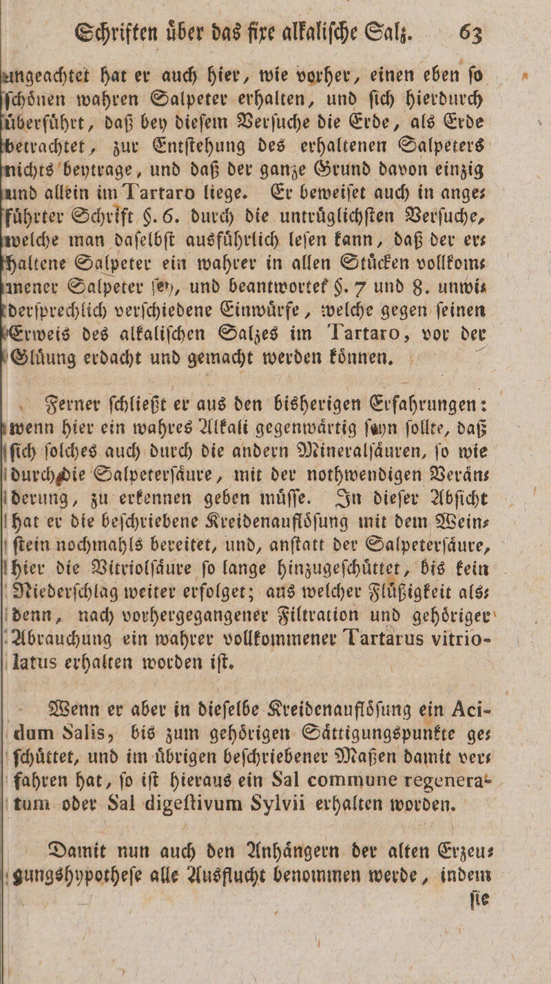 ngeachtet hat er auch hier, wie vorher, einen eben ſo ſchoͤnen wahren Salpeter erhalten, und ſich hierdurch überführt, daß bey dieſem Verſuche die Erde, als Erde etrachtet, zur Entſtehung des erhaltenen Salpeters ichts beytrage, und daß der ganze Grund davon einzig und allein im Tartaro liege. Er beweiſet auch in ange— fuͤhrter Schrift §. 6. durch die untruͤglichſten Verſuche, welche man daſelbſt ausführlich leſen kann, daß der evs altene Salpeter ein wahrer in allen Stuͤcken vollkom⸗ mener Salpeter fer, und beantwortet $. 7 und 8. unwi⸗ derſprechlich verſchiedene Einwuͤrfe, welche gegen ſeinen rweis des alkaliſchen Salzes im Tartaro, vor der Gluͤung erdacht und gemacht werden koͤnnen. Ferner ſchließt er aus den bisherigen e | wenn hier ein wahres Alkali gegenwärtig ſayn ſollte, daß ſich ſolches auch durch die andern Mineralſaͤuren, ſo wie durchdie Salpeterſaͤure, mit der nothwendigen Veraͤn— derung, zu erkennen geben muͤſſe. In dieſer Abſicht hat er die beſchriebene Kreidenaufloͤſung mit dem Wein— ſtein nochmahls bereitet, und, anſtatt der Salpeterſaͤure, (hier die Vitriolſaͤure fo lange hinzugeſchuͤttet, bis kein Niederſchlag weiter erfolget; aus welcher Fluͤßigkeit als— denn, nach vorhergegangener Filtration und gehoͤriger Abrauchung ein wahrer vollkommener Tartarus vitrio- latus erhalten worden iſt. Wenn er aber in dieſelbe Kreidenaufloͤſung ein Aci- dum Salis, bis zum gehoͤrigen Saͤttigungspunkte ge⸗ ſchuͤttet, und im uͤbrigen beſchriebener Maßen damit ver— fahren hat, fo iſt hieraus ein Sal commune regenera* tum oder Sal digeſtivum Sylvii erhalten worden. Damit nun auch den Anhängern der alten Erzeu— gungshypotheſe alle Ausflucht benommen werde, indem | fie