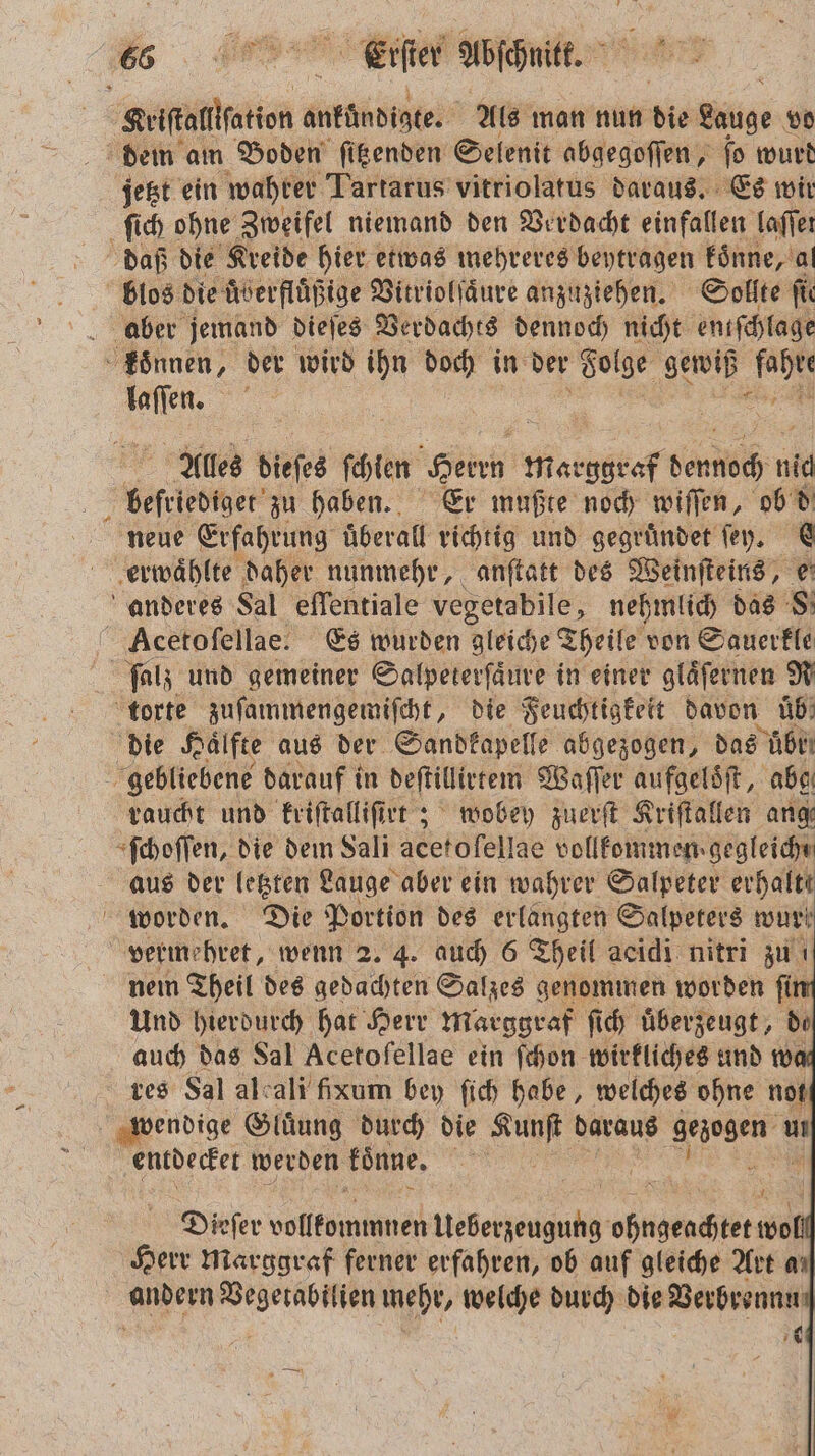 s Feier Abschnitt. e Paar ukabisbe Als man nun die Wage vo dem am Boden ſitzenden Selenit abgegoſſen, ſo wurd jetzt ein wahrer Tartarus vitriolatus daraus. Es wir ſich ohne Zweifel niemand den Verdacht einfallen laſſel daß die Kreide hier etwas mehreres beytragen koͤnne, al blos die uͤberfluͤßige Vitriolſaͤure anzuziehen. Sollte ſie aber jemand dieſes Verdachts dennoch nicht enifchlage koͤnnen, der wird ihn doch in der Folge gewiß 9 lan Alles dieſes fehlen Heri marggkef ehh nid beſriediget zu haben. Er mußte noch wiſſen, ob d neue Erfahrung überall richtig und gegruͤndet ſey. A erwählte daher nunmehr, anſtatt des Weinſteins, © anderes Sal eſſentiale vegetabile, nehmlich das 8. Acetoſellae. Es wurden gleiche Theile von Sauerkle fat; und gemeiner Salpeterſaͤure in einer gläfernen R torte zuſammengemiſcht, die Feuchtigkeit davon üb: die Hälfte aus der Sandkapelle abgezogen, das br gebliebene darauf i in deſtillirtem Waſſer aufgeloͤſt, abe raucht und kriſtalliſirt; wobey zuerſt Kriſtallen ang ſchoſſen, die dem Sali acetofellae vollfommen.gegleiche aus der letzten Lauge aber ein wahrer Salpeter erhalte worden. Die Portion des erlangten Salpeters wur | vermehret, wenn 2. 4. auch 6 Theil acidi nitri zu nein Theil des gedachten Salzes genommen worden ſin Und hierdurch hat Herr Marggraf ſich uͤberzeugt, de auch das Sal Acetofellae ein ſchon wirkliches und wa res Sal alcali fixum bey ſich habe, welches ohne not wendige Gluͤung durch die Kunſt daraus gezogen u entdecket werden koͤnne. 9 Dieſer volltememen Meet ohngeachtet wo Herr marggraf ferner erfahren, ob auf gleiche Art an andern n mehr, welche durch die Verbrennu