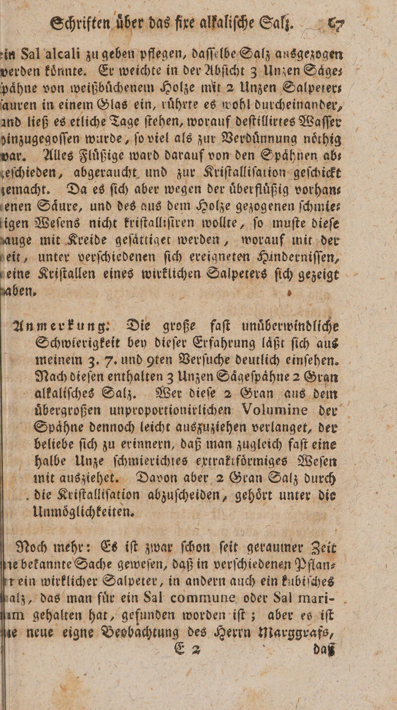 in Sal alcali zu geben pflegen, daſſelbe Salz ausgezogen verden könnte. Er weichte in der Abſicht 3 Unzen Saͤge⸗ paͤhne von weißbuͤchenem Holze mit 2 Unzen Salpeter— auren in einem Glas ein, ruͤhrte es wohl durcheinander, and ließ es etliche Tage ſtehen, worauf deſtillirtes Waſſer pinzugegoflen wurde, fo viel als zur Verdünnung noͤthig var. Alles Fluͤßige ward darauf von den Spaͤhnen abs zeſchieden, abgeraucht und zur Kriſtalliſation geſchickt zemacht. Da es ſich aber wegen der uͤberfluͤßig vorhan⸗ enen Säure, und des aus dem Holze gezogenen ſchmie— igen Weſens nicht Eriftallifiven wollte, fo muſte dieſe auge mit Kreide geſaͤttiget werden, worauf mit der eit, unter verſchiedenen ſich ereigneten Hinderniſſen, eine Kriſtallen eines 8 Saalpeiſys ſich gezeigt en 995 Anmerkung.: a große faſt a eie Schwierigkeit bey dieſer Erfahrung laͤßt ſich aus meinem 3. 7. und gten Verſuche deutlich einſehen. Nach dieſen enthalten 3 Unzen Saͤgeſpaͤhne 2 Gran alkaliſches Salz. Wer dieſe 2 Gran aus dem uͤbergroßen unproportionirlichen Volumine der Spaͤhne dennoch leicht auszuziehen verlanget, der beliebe ſich zu erinnern, daß man zugleich faſt eine halbe Unze ſchmierichtes extraktfoͤrmiges Weſen mit ausziehet. Davon aber 2 Gran Salz durch die Kriſtalliſation abzuſcheiden „ gehört unter die Unmoͤglichteiten. Noch mehr: Es iſt zwar (hen: ſeit geraumer Zeit je bekannte Sache geweſen, daß in verſchiedenen Pflan⸗ rein wirklicher Salpeter, in andern auch ein kubiſches alz, das man fuͤr ein Sal commune oder Sal mari- ım gehalten hat, gefunden worden iſt; aber es iſt ne neue eigne n des Herrn Marggraf, |