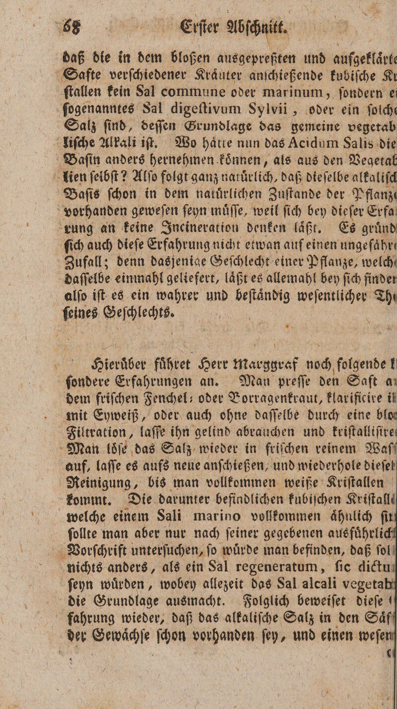 u ee Aböſchnit. daß die in dem bloßen ausgepreßten und aufgeklärt Safte verſchiedener Kräuter anſchießende kubiſche Ki ſtallen kein Sal commune oder marinum, ſondern e fogenanntes Sal digeſtivum Sylvii, oder ein ſolche Salz ſind, deſſen Grundlage das gemeine vegetab liſche Alkali iſt. Wo haͤtte nun das Acidum Salis die Baſin anders hernehmen koͤnnen, als aus den Vegeta 8 lien ſelbſt? Alſo folgt ganz along, daß dieſelbe alkaliſch Baſis ſchon in dem natürlichen Zuſtande der Pflanze vorhanden geweſen ſeyn muͤſſe, weil ſich bey dieſer Erfa rung an keine Ineineration denken laͤßt. Es gruͤnd ſich auch dieſe Erfahrung nicht etwan auf einen ungefähre Zufall; denn dasjenige Ge ſchlecht einer Pflanze, welche daſſelbe einmahl geliefert, laͤßt es allemahl bey ſich finder alſo iſt es ein wahrer und beftändig weſentlicher Ihr feines Mann. Bu 1 = Hierüber fuͤhret Herr RN noch folgende ! ſondere Erfahrungen an. Man preſſe den Saft aı dem friſchen Fenchel oder Vorragenkraut, klarificire il mit Eyweiß, oder auch ohne daſſelbe durch eine blos Filtration, laſſe ihn gelind abrauchen und kriſtalliſire⸗ Man loͤſe das Salz wieder in friſchen reinem Waß auf, laſſe es aufs neue anſchießen, und wiederhole dieſel Reinigung, bis man vollkommen weiße Kriſtallen kommt. Die darunter befindlichen kubiſchen Kriſtalli welche einem Sali marino vollkommen aͤhnlich fir ſollte man aber nur nach ſeiner gegebenen ausfuͤhrlich Vorſchrift unterſuchen, ſo wuͤrde man befinden, daß fol! nichts anders, als ein Sal regeneratum, ſic dietuı ſeyn wuͤrden, wobey allezeit das Sal alcali vegeta die Grundlage ausmacht. Folglich beweiſet dieſe fahrung wieder, daß das alkaliſche Salz in den Saͤf der Gewaͤchſe ſchon vorhanden ſey, und einen weſen