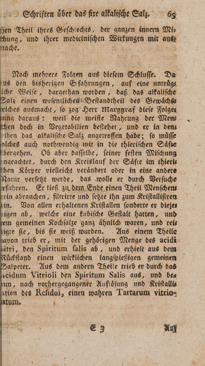 Hen Theis ihres Geſchlechts, der ganzen innern Mis chung, und ihrer en ae mit aus! Rache. * a Noch mehrere PER aus dieſem Stufe Da dus den bisherigen Erfahrungen, auf eine untruͤg⸗ ſche Weiſe, dargethan worden, daß das alkaliſche Salz einen weſentlichen Beſtandtheil des Gewaͤchs⸗ eiches ausmacht, fo zog Herr Marggraf dieſe Folge zung daraus: weil die meiſte Nahrung der Mens chen doch in Vegetabilien beſtehet, und er in denz alben das alkaliſche Salz angetroffen habe; fo muͤſſe olches auch nothwendig mit in die thieriſchen Saͤfte bergehen. Ob aber daſſelbe, feiner feſten Miſchung engeachtet, durch den Kreislauf der Säfte im thieris then Körper vielleicht verändert oder in eine andere Natur verſetzt werde, das wolle er durch Verſuche fahren. Er ließ zu dem Ende einen Theil Menfchens rin abrauchen, filtrirte und ſetzte ihn zum Kriſtalliſiren in. Von allen erhaltenen Kriſtallen ſonderte er Diejes igen ab, welche eine kubiſche Geſtalt hatten, und dem gemeinen Kochſalze ganz aͤhnlich waren, und reis ſigte fie, bis fie weiß wurden. Aus einem Theile davon trieb er, mit der gehörigen Menge des acid ſitri, den Spiritum falis ab, und erhielt aus dem Kuͤckſtand einen wirklichen langſpießigen gemeinen [Zalpeter. Aus dem andern Theile trieb er durch das scıdum: Vitrioli den Spiritum Salis aus, und bes am, nach vorhergegangener Aufisfung und Kriſtallit tion des Reſidui, einen wahren Tartarum vitrio= . Auf