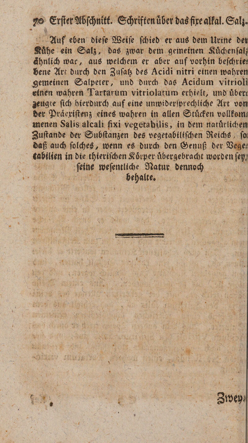 * 2 Erſter abſchutt. Corte über das fixe alkal. l. Salt Auf eben dieſe Weiſe ſchied er aus dem Urine der Kühe ein Salz, das zwar dem gemeinen Kuͤchenſal; ähnlich war, aus welchem er aber auf vorhin befchrie: bene Art durch den Zuſatz des Acidi nitri einen wahren gemeinen Salpeter, und durch das Acidum vitrioli einen wahren Tartarum vitriolatum erhielt, und uͤbert zeugte ſich hierdurch auf eine unwiderſprechliche Art von der Praͤexiſtenz eines wahren in allen Stuͤcken vollfom: menen Salis alcali fixi vegetabilis, in dem naturlichen Zuſtande der Subſtanzen des vegetabiliſchen Reichs ‚ for daß auch ſolches, wenn es durch den Genuß der Vege— f tabilien in die thieriſchen Koͤrper uͤbergebracht worden ey ne ie: weſentliche Natur EN, 1 |
