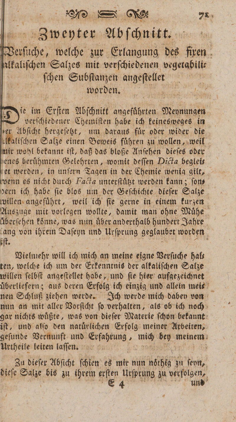 B asien Abſſchnitt. ache, welche zur Erlangung des en 0 lkaliſchen Salzes mit verſchiedenen vegetabili⸗ ſchen Subſtanzen angeſtellet | | „„ ase alien ie im Erſen Abſchnitt ee e verſchiedener Chemiſten habe ich keinesweges in | ER hergeſetzt, um daraus für oder wider die ſelkaliſchen Salze einen Beweis führen zu wollen, weil mir wohl bekannt iſt, daß das bloße Anſehen dieſes oder enes beruͤhmten Geleheten womit deſſen Dicta begleis et werden, in unſern Tagen in der Chemie wenig gilt, wenn es nicht durch Fact unterſtuͤtzt werden kann; ſon⸗ dern ich habe fie blos um der Geſchichte dieſer Salze willen angefuͤhrt, weil ich ſie gerne in einem kurzen ö Auszuge mit vorlegen wollte, damit man ohne Muͤhe überſehen koͤnne, was nun uͤber anderthalb hundert Jahre ‘ang von ihrem Daſeyn und BURN, geglaubet worden iſt. Vielmehr will ich mich 19 meine eigne Verſuche hal— ten, welche ich um der Erkenntnis der alkaliſchen Salze willen ſelbſt angeſtellet habe, und ſie hier aufgezeichnet überliefern; aus deren Erfolg ich einzig und allein meis nen Schluß ziehen werde. Ich werde mich dabev von nun an mit aller Vorſicht ſo verhalten, als ob ich noch gar nichts wuͤßte, was von dieſer Materie ſchon bekannt iſt, und alſo den natuͤrlichen Erfolg meiner Arbeiten, geſunde Vernunft und Erfahrung, be 1 meinem Urtheile leiten laſſen. 91 5 Zu dieſer Abſicht ſchien es en nun ink zu ſeyn, dieſe a bis zu ihrem hie Urſprung zu verfolgen, E 4 und