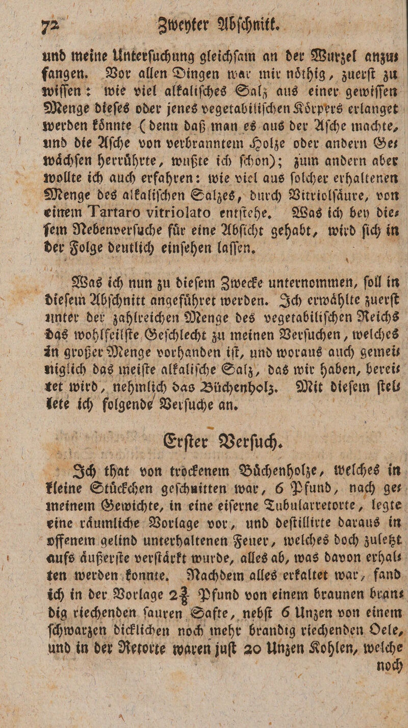 und meine Unterſuchung gleichſam an der Wurzel anzıs fangen. Vor allen Dingen war mir noͤthig, zuerſt zu willen: wie viel alkaliſches Salz aus einer gewiſſen Menge dieſes oder jenes vegetabiliſchen Koͤrpers erlanget werden koͤnnte (denn daß man es aus der Aſche machte, und die Aſche von verbranntem Holze oder andern Ge waͤchſen herruͤhrte, wußte ich ſchon); zum andern aber wollte ich auch erfahren: wie viel aus ſolcher erhaltenen | Menge des alkaliſchen Salzes, durch Vitriolſaͤure, von einem Tartaro vitriolato entſtehe. Was ich bey die⸗ fem Nebenverſuche fuͤr eine Abſicht e s ſich in der 1 deutlich einſehen laſſen. 1 Was ich nun zu dieſem Zwecke unternommen, „ fol in dieſem Abſchnitt angefuͤhret werden. Ich erwaͤhlte zuerſt unter der zahlreichen Menge des vegetabiliſchen Reichs in großer Menge vorhanden iſt, und woraus auch gemeis niglich das meiſte alkaliſche Salz, das wir haben, bereis tet wird, nehmlich das Büchenholz. Mit dieſem ſtel⸗ lete ich folgende Verſuche an. Erſter Verſuch. Ich that von trockenem Buͤchenholze, welches in kleine Stuͤckchen geſchuitten war, 6 Pfund, nach ges meinem Gewichte, in eine eiſerne Tubularretorte, legte eine raͤumliche Vorlage vor, und deſtillirte daraus in offenem gelind unterhaltenen Feuer, welches doch zuletzt aufs aͤußerſte verſtaͤrkt wurde, alles ab, was davon erhals ten werden konnte. Nachdem alles erkaltet war, fand ich in der Vorlage 23 Pfund von einem braunen bran⸗ dig riechenden ſauren Safte, nebſt 6 Unzen von einem ſchwarzen dicklichen noch mehr brandig riechenden Oele, und in der Retorte waren juſt 20 Unzen e gr: noch 75