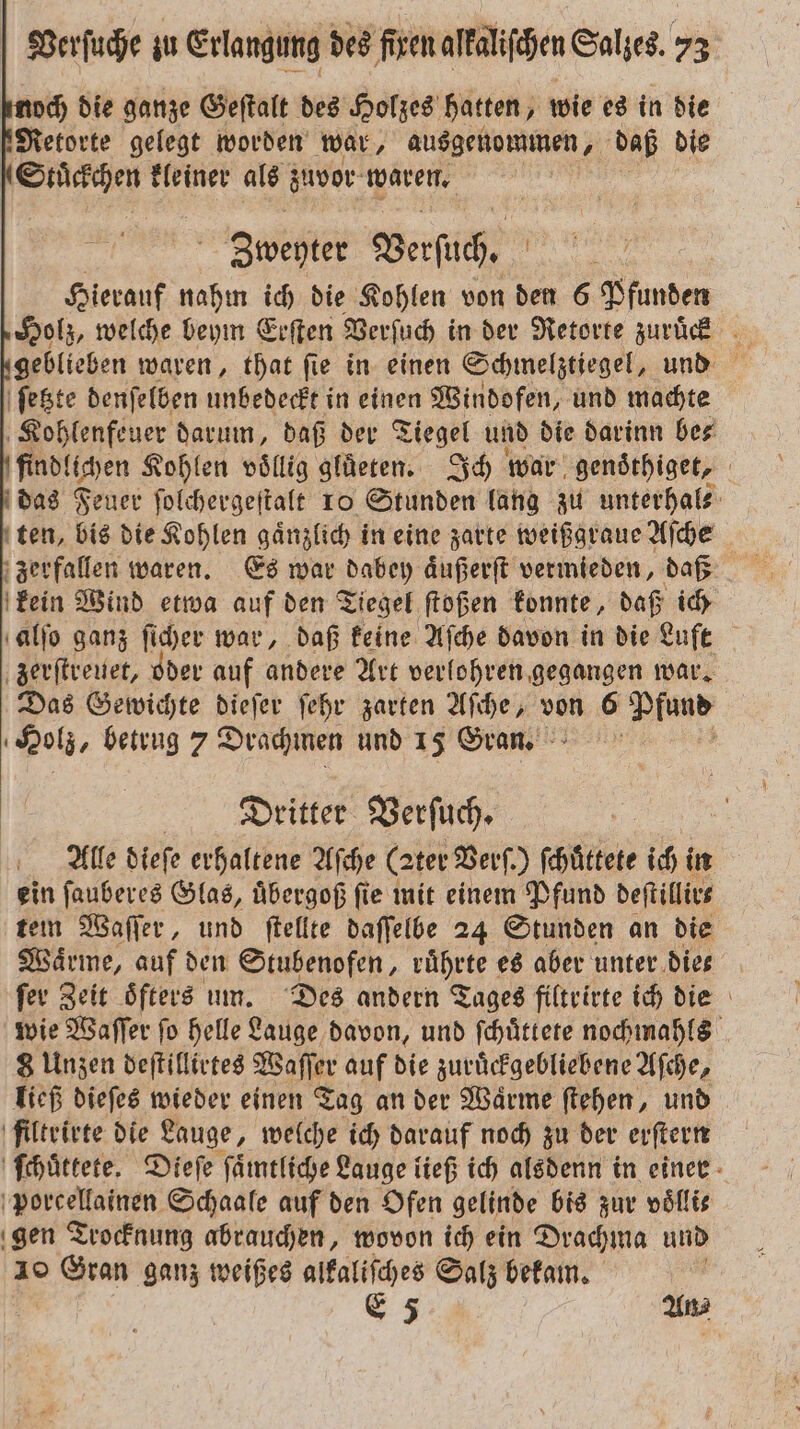 noch die ganze Geſtalt des Holzes hatten, wie es in die Retorte gelegt worden war, ausgenommen, daß die Stückchen kleiner als zuvor waren. | Zbweyter Verſuch. Hierauf nahm ich die Kohlen von den 6 Pfunden ſetzte denſelben unbedeckt in einen Windofen, und machte Kohlenfeuer darum, daß der Tiegel und die darinn be⸗ findlichen Kohlen voͤllig gluͤeten. Ich war genoͤthiget, das Feuer ſolchergeſtalt 10 Stunden lang zu unterhal⸗ ten, bis die Kohlen gaͤnzlich in eine zarte weißgraue Aſche zerfallen waren. Es war dabey aͤußerſt vermieden, daß kein Wind etwa auf den Tiegel ſtoßen konnte, daß ich alſo ganz ſicher war, daß keine Aſche davon in die Luft zerſtreuet, oder auf andere Art verlohren gegangen war. Das Gewichte dieſer ſehr zarten Aſche, von 6 Pfund Holz, betrug Drachmen und 15 Gran. ' Dritter Verſuch. Alle dieſe erhaltene Aſche (zter Verf.) ſchüttete ich in ein ſauberes Glas, uͤbergoß fie mit einem Pfund deſtillir⸗ tem Waſſer, und ſtellte daſſelbe 24 Stunden an die Wärme, auf den Stubenofen, ruͤhrte es aber unter dies ſer Zeit oͤfters um. Des andern Tages filtrirte ich die wie Waſſer fo helle Lauge davon, und ſchuͤttete nochmahls 8 Unzen deſtillirtes Waſſer auf die zuruͤckgebliebene Aſche, ließ dieſes wieder einen Tag an der Waͤrme ſtehen, und filtrirte die Lauge, welche ich darauf noch zu der erſtern ſchuͤttete. Dieſe ſaͤmtliche Lauge ließ ich alsdenn in einer porcellainen Schaale auf den Ofen gelinde bis zur voͤlli⸗ gen Trocknung abrauchen, wovon ich ein Drachma und 10 Gran ganz weißes alkaliſches Salz bekam. | E 5 An⸗