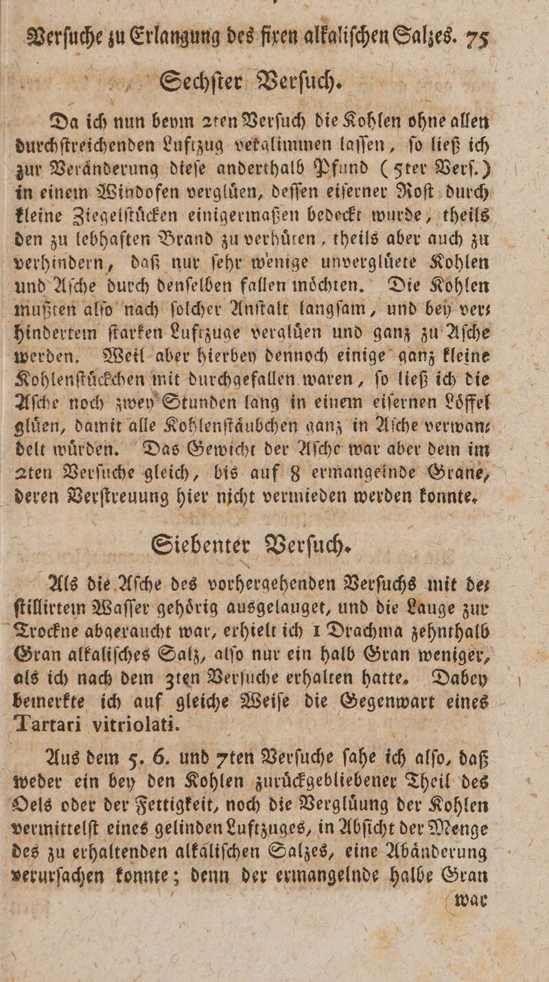 Sechſter Verſuch. Da ich nun beym 2ten Verſuch die Kohlen ohne allen Inihfträdieden Luftzug vetalimmen laſſen, ſo ließ ich zur Veränderung dieſe anderthalb Pfund (Ster Verf.) in einem Windofen vergluͤen, deſſen eiſerner Roſt durch kleine Ziegelſtuͤcken einigermaßen bedeckt wurde, theils den zu lebhaften Brand zu verhuͤten, theils aber auch zu verhindern, daß nur ſehr wenige unvergluͤete Kohlen und Aſche durch denſelben fallen möchten. Die Kohlen mußten alſo nach ſolcher Anſtalt langſam, und bey ver— hindertem ſtarken Luftzuge veralüen und ganz zu Aſche werden. Weil aber hierbey dennoch einige ganz kleine Kohlenſtuͤckchen mit durchgefallen waren, ſo ließ ich die Aſche noch zwey Stunden lang in einem eiſernen Loͤffel gluͤen, damit alle Kohlenſtaͤubchen ganz in Aſche verwan— delt wuͤrden. Das Gewicht der Aſche war aber dem im aten Verſuche gleich, bis auf 8 ermangernde Grane, deren Verſtreuung hier nicht vermieden werden konnte. Siebenter Verſuch. Als die Aſche des vorhergehenden Versuchs init de⸗ ſtillitem Waſſer gehoͤrig ausgelauget, und die Lauge zur Trockne abgeraucht war, erhielt ich 1 Drachma zehnthalb Gran alkaliſches Salz, alſo nur ein halb Gran weniger, als ich nach dem Zten Verſuche erhalten hatte. Dabey bemerkte ich auf gleiche Weiſe die Gegenwart eines Tartari vitriolati. Aus dem F. 6. und ten Versuche ſahe ich alſo, daß weder ein bey den Kohlen zuruͤckgebliebener Theil des Oels oder der Fettigkeit, noch die Vergluͤung der Kohlen vermittelſt eines gelinden Luftzuges, in Abſicht der Menge des zu erhaltenden alkaliſchen Salzes, eine Abaͤnderung verurſachen konnte; denn der ermangelnde halbe Gran | war