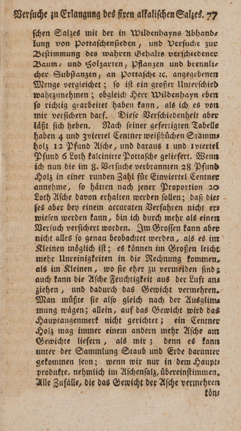 ſchen Salzes mit der in Wildenhayns Abhand⸗ lung von Pottafchenfieden , und Verſuche zur Beſtimmung des wahren Gehalts verſchiedener Baum und Solzarten, pflanzen und brennli⸗ cher Subſtanzen, an Pottaſche ꝛc. angegebenen Menge vergleichet; ſo iſt ein großer Unterſchied wahrzunehmen; obgleich Herr Wildenhayn eben ſo richtig gearbeitet haben kann, als ich es von mir verſichern darf. Dieſe Verſchiedenheit aber laͤßt ſich heben. Nach ſeiner gefertigten Tabelle haben 4 und Zviertel Centner weißbuͤchen Stamm⸗ holz 12 Pfund Aſche, und daraus 1 und Ivtertel Pfund 6 Loth kalcinirte Pottaſche geliefert. Wenn ich nun die im 8. Verſuche verbrannten 28 Pfund Holz in einer runden Zahl fuͤr Einviertel Centner annehme, ſo haͤtten nach jener Proportion 20 Loth Aſche davon erhalten werden ſollen; daß die⸗ wieſen werden kann, bin ich durch mehr als einen Verſuch verſichert worden. Im Groſſen kann aber nicht alles ſo genau beobachtet werden, als es im Kleinen moͤglich iſt; es koͤnnen im Großen leicht mehr Unreinigkeiten in die Rechnung kommen, U auch kann die Aſche Feuchtigkeit aus der Luft an⸗ Man müßte fie alſo gleich nach der Ausglima mung waͤgen; allein, auf das Gewicht wird das Holz mag immer einem andern mehr Aſche am Gewichte liefern, als mir; denn es kann unter der Sammlung Staub und Erde darunter gekommen ſeyn; wenn wir nur in dem Haupt; produkte, nehmlich im Aſchenſalz, uͤbereinſtimmen. Alle Zufaͤlle, die das Gewicht der Aſche u n N N 7