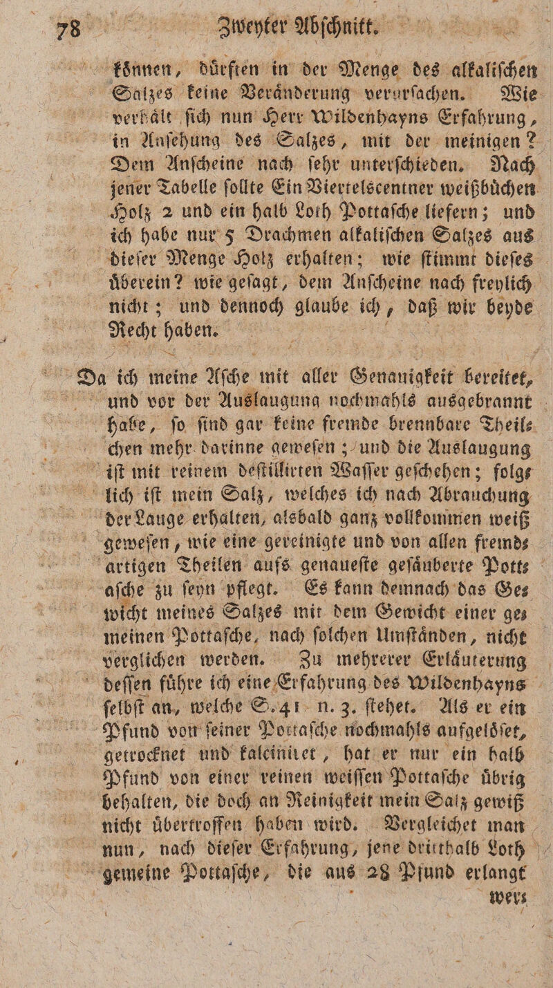verhalt ſich nun Herr Wildenhayns Erfahrung, in Anſehung des Salzes, mit der meinigen 2 Dem Anſcheine nach ſehr unterſchieden. Nach jener Tabelle ſollte Ein Viertelscentner weißbuͤchen ich habe nur 5 Drachmen alkaliſchen Salzes aus uͤberein? wie geſagt, dem Anſcheine nach freylich nicht; und dennoch glaube ich . daß wir 8 Recht Ben | wicht meines Salzes mit dem Gewicht einer gez meinen Pottaſche, nach ſolchen Umſtaͤnden, nicht verglichen werden. Zu mehrerer Erlaͤuterung ſelbſt an, welche S. 41 n. 3. ſtehet. Als er ein Pfund von feiner Portaſche nochmahls aufgeloͤſet, getrocknet und kaleiniret, hat er nur ein halb Pfund von einer reinen weiſſen Pottaſche uͤbrig behalten, die doch an Reinigkeit mein Salz gewiß nicht uͤbertroffen haben wird. Vergleichet man nun, nach dieſer Erfahrung, jene dritthalb Loth wers ö
