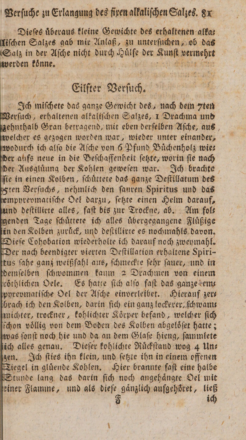 Dieſes uͤberaus kleine Gewichte des erhaltenen alkae liſchen Salzes gab mir Anlaß, zu unterſuchen, ob das (Salz in der Aſche nicht . Br der Anm vermehrt frre koͤnne. | a e Eilfter Berſich. Ich miſchete das ganze Gewicht des, nach dem 7ten * llc erhaltenen alkaliſchen Salzes, 1 Drachma und zzehnthalb Gran betragend, mit eben derſelben Aſche, aus wodurch ich alſo die Aſche von 6 Pfund Buͤchenholz wies der aufs neue in die Beſchaffenheit ſetzte, worin fie nach der Ausglüung der Kohlen geweſen war. Ich brachte fie in einen Kolben, ſchuͤttete das ganze Deſtillatum des ten Verſuchs, nehmlich den ſauren Spiritus und das mpyrevmatiſche Oel darzu, ſetzte einen Helm darauf, und deſtillirte alles, faſt bis zur Trockne, ab. Am fols menden Tage ſchuͤttete ich alles übergegangene Fluͤßige in den Kolben zuruͤck, und deſtillirte es nochmahls davon, Dieſe Cohobation wiederholte ich darauf noch zweymahl. Der nach beendigter vierten Deſtillation erhaltene Spiri- tus ſahe ganz weißfahl aus, hee ſehr ſauer, und in demſelben ſchwommen kaum 2 Drachmen von einem kroͤthlichen Oele. Es hatte ſich alſo faſt das ganze em ſpyrepmatiſche Oel der Aſche einverleibet. Hierauf zer- brach ich den Kolben, darin ſich ein ganz lockerer, ſchwam⸗ michter, trockner, kohlichter Koͤrper befand, welcher ſich ſchon völlig von dem Boden des Kolben abgeloͤſet hatte; vas ſonſt noch hie und da an dem Glaſe hieng, ſammlete ich alles genau. Dieſer kohlichte Ruͤckſtand wog 4 Un⸗ zen. Ich ſties ihn klein, und ſetzte ihn in einem offenen Tiegel in gluͤende Kohlen. Hier brannte faſt eine halbe Stunde lang das darin ſich noch angehaͤngte Oel mit einer Flamme, und als e aufgehoͤret, 5