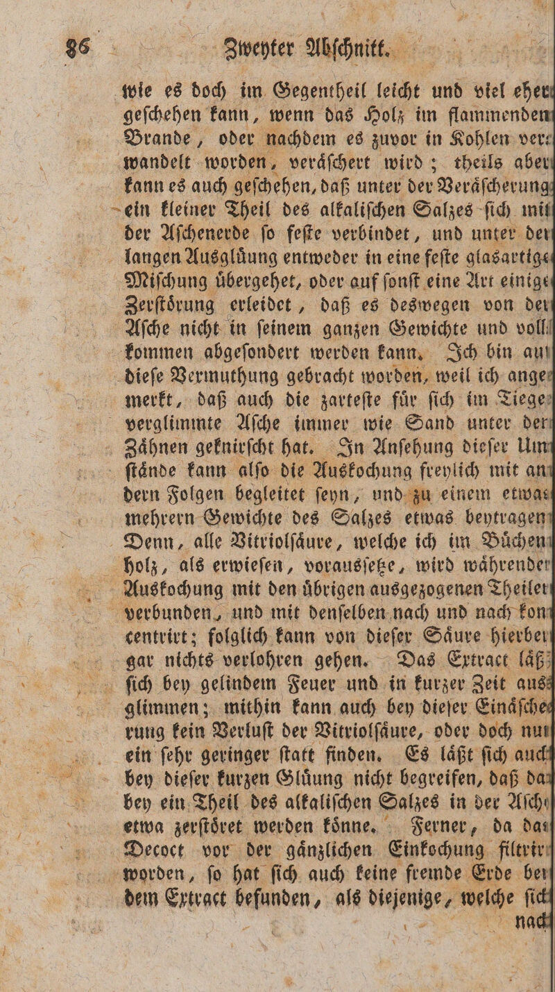 836 2... Bipenter düsch. | wie es doch im Gegentheil leicht und viel eher! geſchehen kann, wenn das Holz im flammende Brande, oder nachdem es zuvor in Kohlen ver: wandelt worden, veraͤſchert wird; theils aber kann es auch geſchehen, daß unter der Veräſcherune ein kleiner Theil des alkaliſchen Salzes ſich mit der Aſchenerde ſo feſte verbindet, und unter der langen Ausgluͤung entweder in eine feſte glasartige Miſchung uͤbergehet, oder auf ſonſt eine Art einige Zerſtoͤrung erleidet, daß es deswegen von der Aſche nicht in ſeinem ganzen Gewichte und voll kommen abgeſondert werden kann. Ich bin auf dieſe Vermuthung gebracht worden, weil ich anger merkt, daß auch die zarteſte fuͤr ſich im Ziege: verglimmte Aſche immer wie Sand unter der, Zaͤhnen geknirſcht hat. In Anſehung dieſer Um ſtaͤnde kann alſo die Auskochung freylich mit ant dern Folgen begleitet ſeyn, und zu einem etwas mehrern Gewichte des Salzes etwas beytragen, Denn, alle Vitriolſaͤure, welche ich im Buͤchen holz, als erwieſen, vorausſetze, wird waͤhrender Auskochung mit den uͤbrigen ausgezogenen Theiler verbunden, und mit denſelben nach und nach fon centrirt; folglich kann von dieſer Saͤure hierbei gar nichts verlohren gehen. Das Extract laͤß ſich bey gelindem Feuer und in kurzer Zeit aus glimmen; mithin kann auch bey dieſer Einäfcher rung kein Verluſt der Vitriolſaͤure, oder doch nun] a ein ſehr geringer ſtatt finden. Es läßt ſich auch bey dieſer kurzen Gluͤung nicht begreifen, daß da bey ein Theil des alkaliſchen Salzes in der Aſche etwa zerſtoͤret werden koͤnne. Ferner, da das Decoct vor der gaͤnzlichen Einkochung filtrir worden, ſo hat ſich auch keine fremde Erde ber dem Extract 9 als dne, We fi