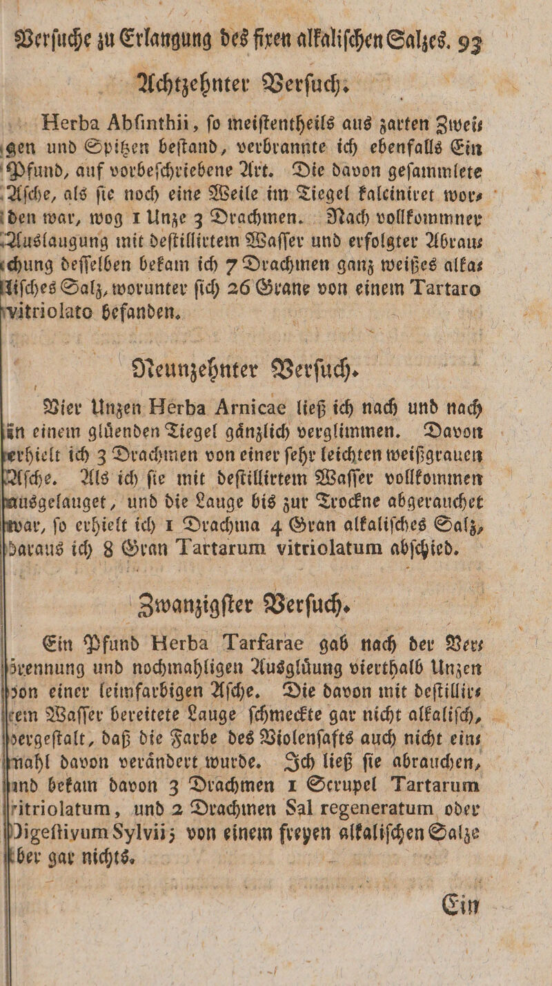 Achtzehnter Verſuch. Herba Abſinthii, fo meiſtentheils aus zarten Zwei— gen und Spitzen beſtand, verbrannte ich ebenfalls Ein Pfund, auf vorbeſchriebene Art. Die davon geſammlete Aſche, als ſie noch eine Weile im Tiegel kaleiniret wor⸗ den war, wog 1 Unze 3 Drachmen. Nach vollkommner Auslaugung mit deſtillirtem Waſſer und erfolgter Abrau— chung deſſelben bekam ich 7 Drachmen ganz weißes alka⸗ iſches Salz, worunter ſich 26 Grane von einem ee vitriolato befanden. a wp eli Berſuch. Vier Unzen Herba Arnicae ließ ich nach und nach in einem gluͤenden Tiegel gaͤnzlich verglimmen. Davon ferhielt ich 3 Drachmen von einer ſehr leichten weißgrauen Aſche. Als ich fie mit deſtillirtem Waſſer vollkommen ſausgelauget, und die Lauge bis zur Trockne abgerauchet ar, ſo erhielt ich 1 Drachma 4 Gran alkaliſches Salz, daraus ich 8 Gran Tartarum vitriolatum abſchied. Zbwanzigſter Verſuch. Ein Pfund Herba Tarfarae gab nach der Ver— svennung und nochmahligen Ausgluͤung vierthalb Unzen zon einer leimfarbigen Aſche. Die davon mit deſtillir⸗ tem Waſſer bereitete Lauge ſchmeckte gar nicht alkaliſch, dergeſtalt, daß die Farbe des Violenſafts auch nicht eins mahl davon verändert wurde. Ich ließ fie abrauchen, ind bekam davon 3 Drachmen 1 Scrupel Tartarum ritriolatum, und 2 Drachmen Sal regeneratum oder Migeftivum Sylvii; von einem er alkaliſchen Salze ber Du nichts. Ein
