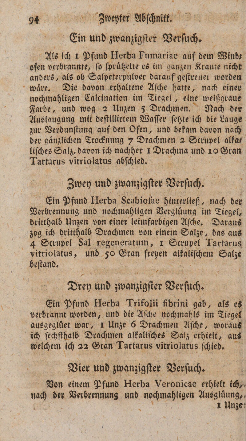 Ein und zwanzigſter Verſuch. Als ich 1 Pfund Herba Fumariae auf dem Wind; ofen verbrannte, ſo ſpruͤtzelte es im ganzen Kraute nicht anders, als ob Salpeterpulver darauf geſtreuet worden waͤre. Die davon erhaltene Aſche hatte, nach einer nochmahligen Calcination im Tiegel, eine weißgraue Farbe, und wog 2 Unzen 5 Drachmen. Nach der Auslaugung mit deſtillirtem Waſſer ſetzte ich die Lauge zur Verdunſtung auf den Ofen, und bekam davon nach der gaͤnzlichen Trocknung 7 Drachmen 2 Scrupel altar liſches Salz, davon ich nachher 1 Drachma und 10 Gran Tartarus vitriolatus abſchied. | Zwey und zwanzigſter Verſuch. N Ein Pfund Herba Scabioſae hinterließ, nach der Verbrennung und nochmahligen Vergluͤung im Tiegel, dritthalb Unzen von einer leimfarbigen Aſche. Daraus zog ich dritthall Drachmen von einem Salze, das aus 4 Scrupel Sal regeneratum, 1 Scrupel Tartarus vitriolatus, und 50 Gran freyen . Salze beſtand. 8 Drey und Sn Were | Ein Pfund Herba Trifolii fibrini gab, als es verbrannt worden, und die Aſche nochmahls im Tiegel ausgegluͤet war, 1 Unze 6 Drachmen Aſche, woraus ich ſechſthalb Drachmen alkaliſches Salz erhielt, aus welchem ich 72 ban Tartarus vitriolatus ſchied. Vier und zwanziger Verſuch. Von einem Pfund Herba Veronicae erhielt ich nach der en und nochmahligen Ausgluͤung, { 1 Unze