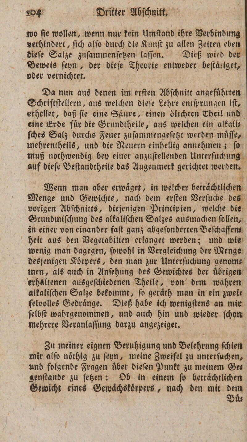 wo fie wollen, wenn nur kein Umſtand ihre Verbindung verhindert, ſich alſo durch die Kunſt zu allen Zeiten eben dieſe Salze zuſammenſetzen laſſen. Dieß wird der Beweis ſeyn, der dieſe EI entweder beftäriget, oder vernichtet. Da nun aus denen im de Abſchnit angefuͤhrten Schriftſtellern, aus welchen dieſe Lehre entſprungen iſt, erhellet, daß fie eine Säure, einen ölichten Theil und eine Erde für die Grundtheile, aus welchen ein alkalis ſches Salz durchs Feuer zuſammengeſetzt werden muͤſſe, mehrentheils, und die Neuern einhellig annehmen; ſo muß nothwendig bey einer anzuſtellenden Unterſuchung auf dieſe Beſtandtheile das Augenmerk gerichtet werden. Wenn man aber erwaͤget, in Weicher bete dcn i Menge und Gewichte, nach dem erſten Verſuche des vorigen Abſchnitts, diejenigen Principien, welche die Grundmiſchung des alkaliſchen Salzes ausmachen ſollen, in einer von einander faſt ganz abgeſonderten Beſchaffent heit aus den Vegetabilien erlanget werden; und wie wenig man dagegen, ſowohl in Vergleichung der Menge desjenigen Koͤrpers, den man zur Unterſuchung genom⸗ men, als auch in Anſehung des Gewichtes der uͤbrigen erhaltenen ausgeſchiedenen Theile, von dem wahren alkaliſchen Salze bekommt, fo geraͤth man in ein zwei felvolles Gedraͤnge. Dieß habe ich wenigſtens an mir ſelbſt wahrgenommen, und auch hin und wieder e mehrere ei darzu angezeiget. Zu meiner eignen Beruhigung und Belehrung ſchien mir alſo noͤthig zu ſeyn, meine Zweifel zu unterſuchen, und folgende Fragen über dieſen Punkt zu meinem Ges genſtande zu ſetzen: Ob in einem fo beträchtlichen Gewicht eines Gewaͤchskoͤrpers. u. den mit 88 N