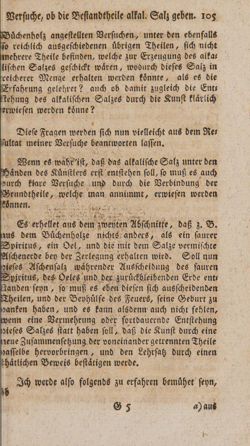 DBuͤchenholz angeſtellten Verſuchen, unter den ebenfalls o reichlich ausgeſchiedenen uͤbrigen Theilen, ſich nicht mehrere Theile befinden, welche zur Erzeugung des alfar liſchen Salzes geſchickt waͤren, wodurch dieſes Salz in reicherer Menge erhalten werden koͤnnte, als es die Erfahrung gelehret? auch ob damit zugleich die Ent— tehung des alkaliſchen Salzes durch die st kläͤrlich Weesen weren koͤnne? Dieſe Fragen elde ſich nun vielleicht aus dem Re⸗ ſultat meiner Verſuche beantworten laſſen. Wenn es wahr iſt, daß das alkaliſche Salz unter den den des Kuͤnſtlers erſt entſtehen ſoll, ſo muß es auch durch klare Verſuche und durch die Verbindung der Brundtheile, Welche man en erwieſen werden * £ - * 72 er Ba BAT a RAR 2 2: Es ande: 18 15 Abschnitte, daß 55 G. zus dem Buͤchenholze nichts anders, als ein ſaurer Spiritus, ein Oel, und die mit dem Salze vermiſchte 2 ſchenerde bey der Zerlegung erhalten wird. Soll nun pien es Aſchenſalz währender Ausſcheidung des fauren Spiritus, des: Oeles und der zuruͤckbleibenden Erde ents anden ſeyn, ſo muß es eben dieſen ſich ausſcheidenden Theilen, und der Bephuͤlfe des Feuers, feine Geburt zu danken haben, und es kann alsdenn auch nicht fehlen, wenn eine Vermehrung oder fortdauernde Entſtehung dieſes Salzes ſtatt haben ſoll, daß die Kunſt durch eine jeue Zuſammenſetzung der voneinander getrennten Theile haffelbe hervorbringen, und den Lehrſatz durch einen chaͤtlichen Beweis befiätigen werde, ; Ich werde alſo folgende zu erfahren bemühe ſeyn, G 5 a) aus