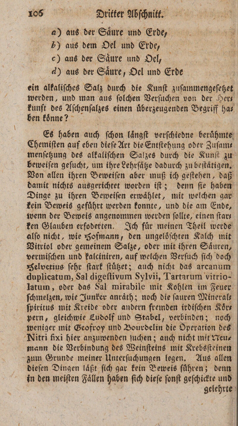 az) aus der Säure und Erde, 5) aus dem Oel und Erde, c) aus der Saͤure und Oel, 4) aus der Saͤure, Oel und Erde ein alkaliſches Salz durch die Kunſt zuſammengeſetzet werden, und man aus ſolchen Verſuchen von der Her kunft des Aſchenſalzes einen überzeugenden Begriff has ben £önne? Es haben auch ſchon laͤngſt Lerſchbedne berühmte Chemiſten auf eben dieſe Art die Entſtehung oder Zufams menſetzung des alkaliſchen Salzes durch die Kunſt zu beweiſen geſucht, um ihre Lehrſaͤtze dadurch zu beſtaͤtigen. Von allen ihren Beweiſen aber muß ich geſtehen, daß damit nichts ausgerichtet worden iſt; denn ſie haben Dinge zu ihren Beweiſen erwaͤhlet, mit welchen gar kein Beweis gefuͤhrt werden konnte, und die am Ende, wenn der Beweis angenommen werden ſollte, einen ſtar- ken Glauben erfoderten. Ich fuͤr meinen Theil werde alſo nicht, wie Hofmann den ungeloͤſchten Kalch mit Vitriol oder gemeinem Salze, oder mit ihren Saͤuren, vermiſchen und falciniven, auf welchen Verſuch fich doch Selvetius ſehr ſtark ſtuͤtzet; auch nicht das arcanum duplicatum, Sal digeſtivum Sylvii, Tartarum vitrio- latum, oder das Sal mirabile mit Kohlen im Feuer ſchmelzen, wie Junker anraͤth; noch die ſauren Minerals ſpiritus mit Kreide oder andern fremden irdiſchen Koͤr— pern, gleichwie Ludolf und Stabel, verbinden; noch weniger mit Geofroy und Bourdelin die Operation des Nitri fixi hier anzuwenden ſuchen; auch nicht mit Neu⸗ mann die Verbindung des Weinſteins mit Krebsſteinen zum Grunde meiner Unterſuchungen legen. Aus allen dieſen Dingen laͤßt ſich gar kein Beweis fuͤhren; denn in den meiſten Faͤllen haben ſich dieſe la geſchickte und gelehrte