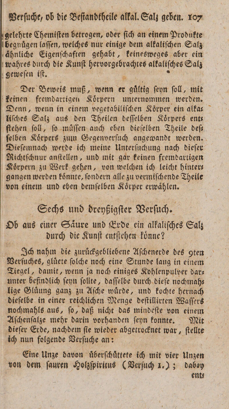 gelehrte Chemiften betrogen, oder fich an einem Produkte begnügen laſſen, welches nur einige dem alkaliſchen Salz ahnliche Eigenſchaften gehabt, keinesweges aber ein wahres durch die . e alkaliſches Salz geweſen iſt. Der Beweis muß, wenn er 405 ſeyn ſoll, mit keinen fremdartigen Koͤrpern unternommen werden. Denn, wenn in einem vegetabiliſchen Koͤrper ein alfas  liſches Salz aus den Theilen deſſelben Körpers ent ſtehen ſoll, fo muͤſſen auch eben dieſelben Theile deſ— ſelben Körpers zum Gegenverſuch angewandt werden. Dieſemnach werde ich meine Unterſuchung nach dieſer Richtſchnur anſtellen, und mit gar keinen fremdartigen Körpern zu Werk gehen, von welchen ich leicht hinter⸗ gangen werden koͤnnte, ſondern alle zu vermiſchende Theile von einem und eben demſelben Koͤrper erwaͤhlen. Sechs und Veenkiofier Verſuch. Ob aus einer Saͤure und Erde ein alkaliſches Salz durch die Kunſt entſtehen Tonne? ? Ich nahm die zuruͤckgebliebene Aſchenerde des g9ten Verſuches, gluͤete ſolche noch eine Stunde lang in einem Tiegel, damit, wenn ja noch einiges Kohlenpulver dar⸗ unter befindlich ſeyn ſollte, daſſelbe durch dieſe nochmah— lige Gluͤung ganz zu Aſche wuͤrde, und kochte hernach dieſelbe in einer reichlichen Menge deſtillirten Waſſers nochmahls aus, ſo, daß nicht das mindeſte von einem Aſchenſalze mehr darin vorhanden ſeyn konnte. Mit dieſer Erde, nachdem ſie wieder abgetrocknet war ſtellte ich nun folgende Verſuche an: | Eine Unze davon uͤberſchuͤttete ich mit in 0 von dem ſauren Holzſpiritus (Verſuch 1.) ; dabey ents