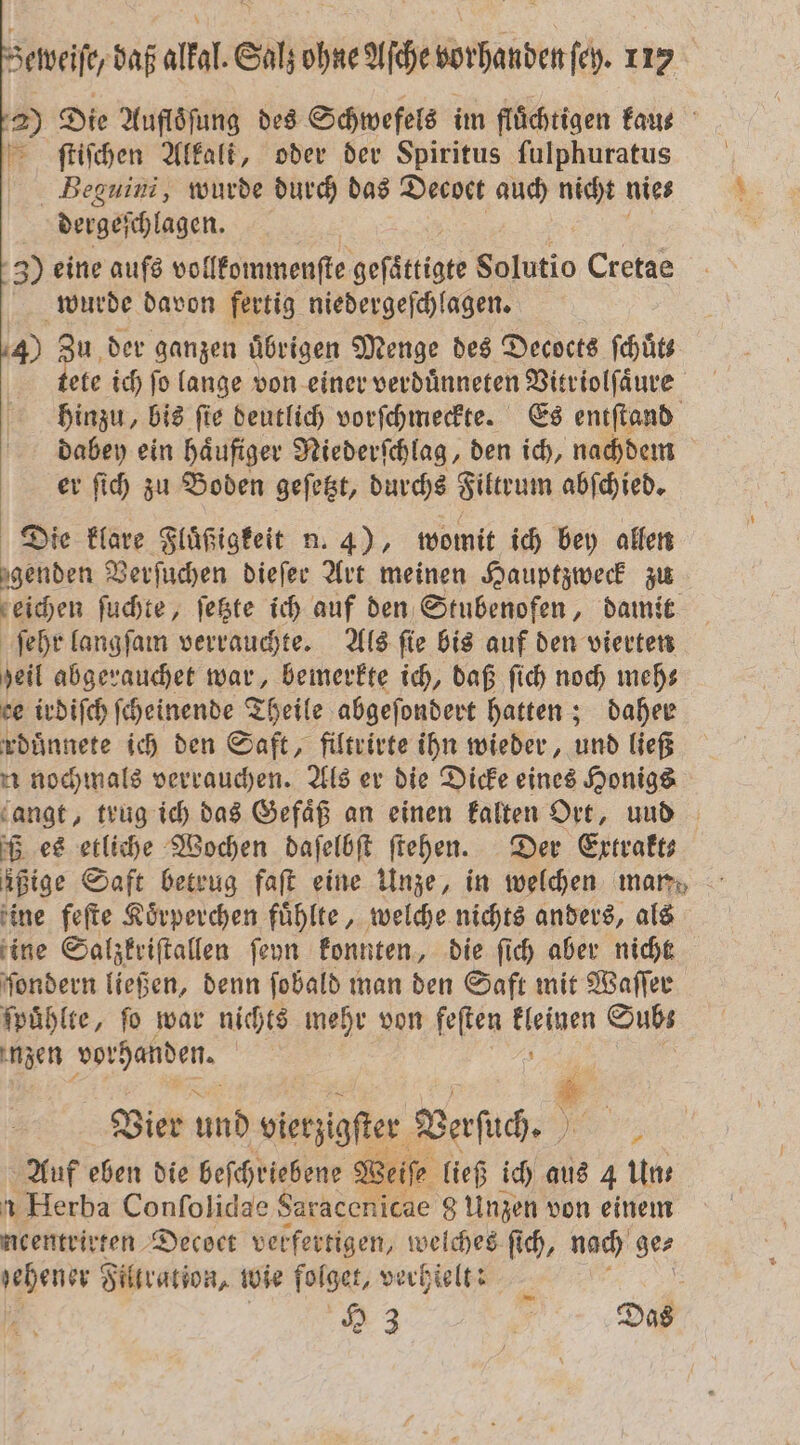 — 2) Die Aufloͤſung des Schwefels im flüchtigen Faus fſtiſchen Alkali, oder der Spiritus fulphuratus Beguini, wurde durch das Decoet auch nicht nie⸗ N dergeſchlagen. 5 3) eine aufs vollkommenſte geſättigte Solutio Cretae wurde davon fertig niedergeſchlagen. 4) Zu der ganzen Übrigen Menge des Decocts ſchuͤt tete ich ſo lange von einer verduͤnneten Vitriolſaͤure hinzu, bis ſie deutlich vorſchmeckte. Es entſtand dabey ein haͤufiger Niederſchlag, den ich, nachdem er ſich zu Boden geſetzt, durchs trum abſchied. Die klare Fluͤßigkeit n. 4), womit ich bey allen eben Verſuchen diefer Art meinen Hauptzweck zu zeichen ſuchte, ſetzte ich auf den Stubenofen, damit ſehr langſam verrauchte. Als ſie bis auf den vierten heil abgerauchet war, bemerkte ich, daß ſich noch meh— ce irdiſch ſcheinende Theile abgeſondert hatten; daher rduͤnnete ich den Saft, filtrirte ihn wieder, und ließ u nochmals verrauchen. Als er die Dicke eines Honigs gangt, trug ich das Gefäß an einen kalten Ort, und ß es etliche Wochen daſelbſt ſtehen. Der Extrakt ißige Saft betrug faſt eine Unze, in welchen mar, ine feſte Koͤrperchen fühlte, welche nichts anders, als ine Salzkriſtallen ſeyn konnten, die ſich aber nicht ſondern ließen, denn ſobald man den Saft mit Waſſer ſpuͤhlte, ſo war nichts mehr von feſten 1 Subs nzen 5 | Setveife, daß alkal. Salz ohne Ache vorhanden ſeh. 117 ® Vier und vierzigſter Verſuch. ; Auf eben die beſchriebene Weiſ⸗ ließ ich aus 4 Un⸗ Herba Conſolidae Saracenicae g Unzen von einem ncentrirten Decoct verfertigen, welches ſich, nach 5 gehener Filtration, wie folget, verhielt: 2
