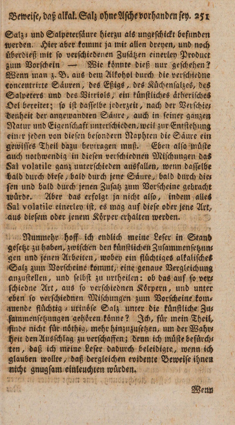 * Geweiſe, daß alkal. Salz ohne Asche vorhanden ſey. 251 Salz; und Salpeterſaͤure hierzu als ungeſchickt befunden 3 Hier aber kommt ja mit allen dreyen, und noch uͤberdieß mit ſo verſchiedenen Zuſaͤtzen einerley Product zum Vorſchein — Wie koͤnnte dieß nur geſchehen? Wenn man z. B. aus dem Alkohol durch die verſchiedne concentrirte Saͤuren, des Eßigs, des Kuͤchenſalzes, des Salpeters und des Vitriols, ein fuͤnſtliches aͤtheriſches Oel bereitet; ſo iſt daſſelbe jederzeit, nach der Verſchie⸗ denheit der angewandten Saͤure, auch in ſeiner ganzen Natur und Eigenſchaft unterſchieden, weil zur Entſtehung einer jeden von dieſen beſondern Naphten die Saͤure ein gewiſſes Theil dazu beytragen muß. Eben alſo muͤſte auch nothwendig in dieſen verſchiednen Miſchungen das Cal volatile ganz unterſchieden ausfallen, wenn daſſelbe bald durch dieſe, bald durch jene Saͤure, bald durch die⸗ ſen und bald durch jenen Zuſatz zum Vorſcheine gebracht wuͤrde. Aber das erfolgt ja nicht alſo, indem alles Sal volatile einerley iſt, es mag auf dieſe oder jene Art, as Se oder Ken Koͤrper . werden. 28 Nunmehr hoff ich endlich meine Leſer in PR a zu haben, zwiſchen den kuͤnſtlichen Zuſammenſetzun⸗ gen und jenen Arbeiten, wobey ein fluͤchtiges alkaliſches Salz zum Vorſcheine kommt, eine genaue Vergleichung anzuſtellen, und ſelbſt zu urtheilen: ob das auf ſo ver⸗ ſchiedne Art, aus ſo verſchiednen Koͤrpern, und unter eben ſo verſchiednen Miſchungen zum Vorſcheine kom⸗ mende flüchtig urinoͤſe Salz unter die kuͤnſtliche Zus ſummenſetzungen gehören koͤnne? Ich, für mein Theil, finde nicht fuͤr noͤthig, mehr hinzuzuſetzen, um der Wahr⸗ heit den Ausſchlag zu verſchaffen; denn ich muͤſte befuͤrch⸗ ten, daß ich meine Leſer dadurch beleidigte, wenn ich glauben wollte, daß dergleichen evidente 3 Bu 2 9 . wuͤr ei Wenn
