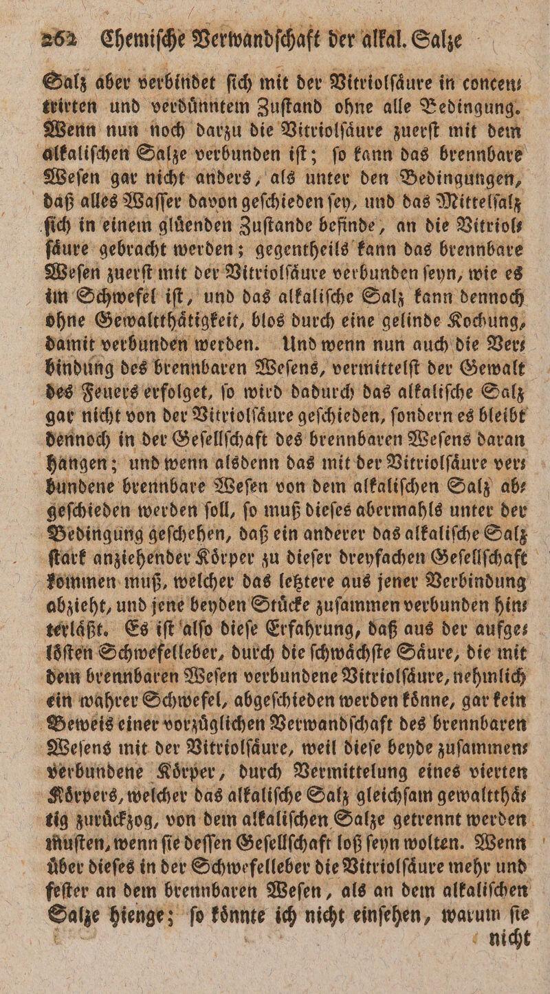 Salz aber verbindet ſich mit der Vitriolſäure in concen— trirten und verduͤnntem Zuſtand ohne alle 2 Bedingung. Wenn nun noch darzu die Vitriolſaͤure zuerſt mit dem Weſen gar nicht anders, als unter den Bedingungen, daß alles Waſſer davon geſchieden ſey, und das Mittelſalz ſich in einem gluͤenden Zuſtande befinde, an die Vitriol⸗ fäure gebracht werden; gegentheils kann das brennbare Weſen zuerſt mit der Vitriolſaͤure verbunden ſeyn, wie es im Schwefel iſt, und das alkaliſche Salz kann dennoch ohne Gewaltthaͤtigkeit, blos durch eine gelinde Kochung, damit verbunden werden. Und wenn nun auch die Vers des Feuers erfolget, ſo wird dadurch das alkaliſche Salz gar nicht von der Vitriolſaͤure geſchieden, ſondern es bleibt hangen; und wenn alsdenn das mit der Vitriolſaͤure vers bundene brennbare Weſen von dem alkaliſchen Salz ab⸗ geſchieden werden ſoll, ſo muß dieſes abermahls unter der Bedingung geſchehen, daß ein anderer das alkaliſche Salz kommen muß, welcher das letztere aus jener Verbindung abzieht, und jene beyden Stuͤcke zuſammen verbunden hins terlaͤßt. Es iſt alſo dieſe Erfahrung, daß aus der aufges dem brennbaren Weſen verbundene Vitriolſaͤure, nehmlich ein wahrer Schwefel, abgeſchieden werden koͤnne, gar kein Beweis einer vorzuͤglichen Verwandſchaft des brennbaren Weſens mit der Vitriolſaͤure, weil dieſe beyde zuſammen⸗ verbundene Koͤrper, durch Vermittelung eines vierten Koͤrpers, welcher das alkaliſche Salz gleichſam gewaltthaͤt muſten, wenn ſie deſſen Geſellſchaft loß ſeyn wolten. Wenn über dieſes in der Schwefelleber die Vitriolſaͤure mehr und ss hienge; fo könnt ich nicht einfehen, warum = nicht