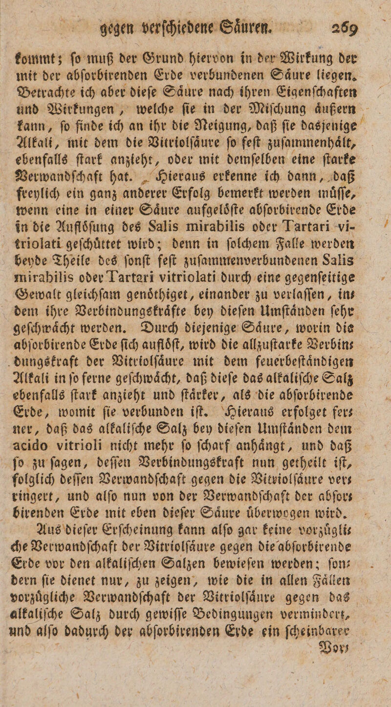 kommt; ſo muß der Grund hiervon in der Wirkung der mit der abſorbirenden Erde verbundenen Saͤure liegen. Betrachte ich aber dieſe Saͤure nach ihren Eigenſchaften und Wirkungen, welche ſie in der Miſchung aͤußern kann, ſo finde ich an ihr die Neigung, daß ſie dasjenige Alkali, mit dem die Vitriolſaͤure ſo feſt zuſammenhaͤlt, ebenfalls ſtark anzieht, oder mit demſelben eine ſtarke Verwandſchaft hat. Hieraus erkenne ich dann, daß freylich ein ganz anderer Erfolg bemerkt werden müſſe, wenn eine in einer Säure aufgeloͤſte abſorbirende Erde in die Aufloͤſung des Salis mirabilis oder Tartari vi- triolati geſchuͤttet wird; denn in ſolchem Falle werden beyde Theile des ſonſt feſt zuſammenverbundenen Salis mirabilis oder Tarteri vitriolati durch eine gegenſeitige Gewalt gleichſam genoͤthiget, einander zu verlaſſen, ins dem ihre Verbindungskraͤfte bey dieſen Umſtaͤnden ſehr geſchwaͤcht werden. Durch diejenige Saͤure, worin die abſorbirende Erde ſich aufloͤſt, wird die allzuſtarke Verbin— dungskraft der Vitriolſaͤure mit dem feuerbeſtaͤndigen Alkali in ſo ferne geſchwaͤcht, daß dieſe das alkaliſche Salz ebenfalls ſtark anzieht und ſtaͤrker, als die abſorbirende Erde, womit fie verbunden iſt. Hieraus erfolget fers ner, daß das alkaliſche Salz bey dieſen Umſtaͤnden dem acido vitrioli nicht mehr ſo ſcharf anhaͤngt, und daß ſo zu ſagen, deſſen Verbindungskraft nun getheilt iſt, folglich deſſen Verwandſchaft gegen die Vitviolſaͤure ver⸗ ringert, und alſo nun von der Verwandſchaft der abfors birenden Erde mit eben dieſer Saͤure uͤberwogen wird. Aus dieſer Erſcheinung kann alſo gar keine vorzuͤgli⸗ che Verwandſchaft der Vitriolſaͤure gegen die abſorbirende Erde vor den alkaliſchen Salzen bewieſen werden; fon: dern ſie dienet nur, zu zeigen, wie die in allen Faͤllen vorzuͤgliche Verwandſchaft der Vitriolſaͤure gegen das alkaliſche Salz durch gewiſſe Bedingungen vermindert, und alſo dadurch der abſorbirenden Erde ein , Vor;