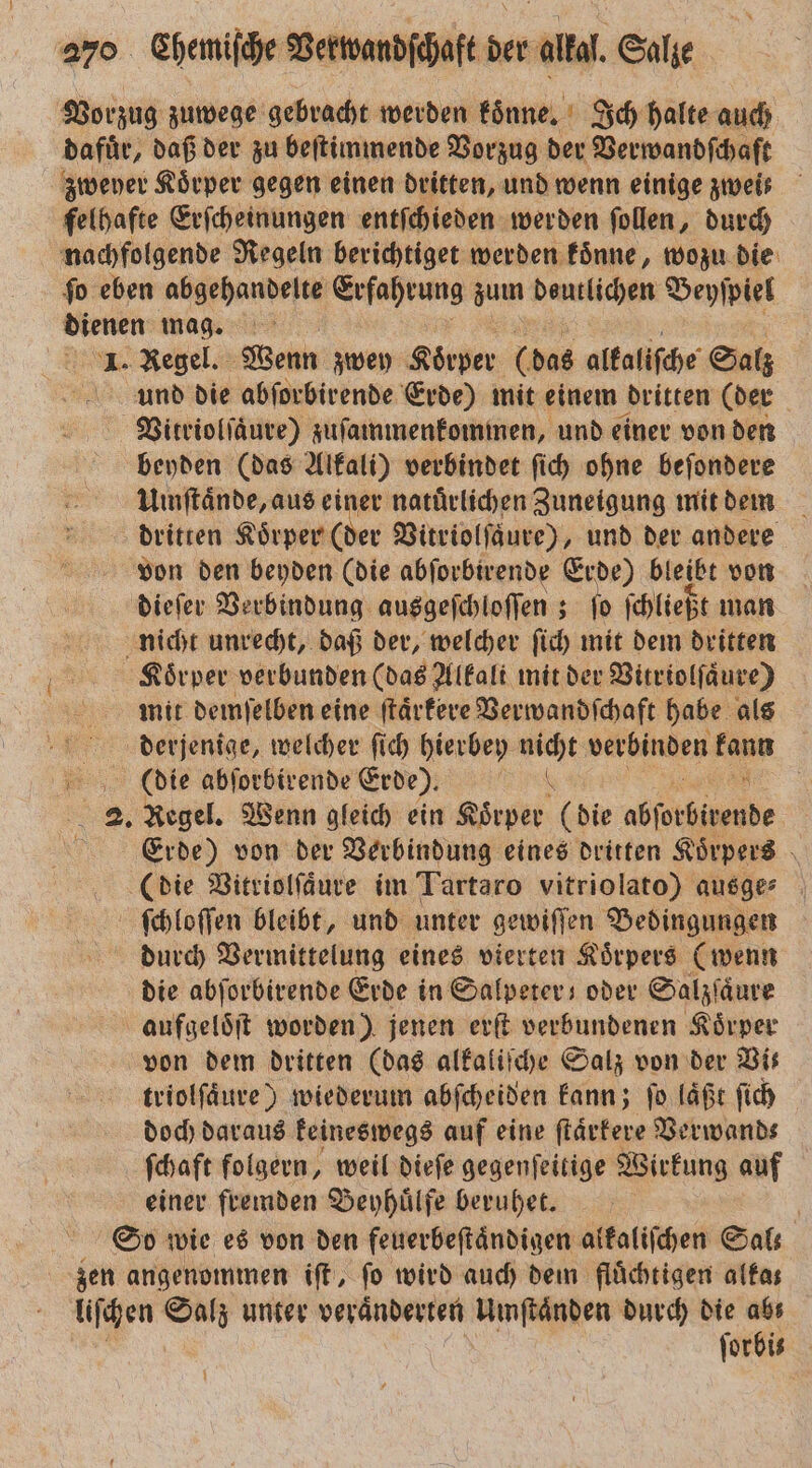 Vorzug zuwege gebracht werden koͤnne. Ich halte auch dafür, daß der zu beſtimmende Vorzug der Verwandſchaft zweyer Körper gegen einen dritten, und wenn einige zweis felhafte Erſcheinungen entſchieden werden ſollen, durch nachfolgende Regeln berichtiget werden koͤnne, wozu die ſo eben abgehandelte Erfahrung zum dautlichen Beyſpiel dienen mag. 1. Regel. Wenn zwey Koͤrper 0 das alkaliſche Salz und die abſorbirende Erde) mit einem dritten (der Vitriolſaͤure) zuſammenkommen, und einer von den beyden (das Alkali) verbindet ſich ohne beſondere Umſtaͤnde, aus einer natürlichen Zuneigung mit dem dritten Koͤrper (der Vitriolſaure), und der andere von den beyden (die abſorbirende Erde) bleibt von dieſer Verbindung ausgeſchloſſen; fo ſchließt man nicht unrecht, daß der, welcher ſich mit dem dritten Koͤrper verbunden (das Alkali mit der Vitriolſaͤure) mit demſelben eine ſtaͤrkere Verwandſchaft habe als derjenige, welcher fich hierbey en verbinden en Die abſorbirende Erde). 2. Regel. Wenn gleich ein Rote. (die stb nde i Erde) von der Verbindung eines dritten Koͤrpers (die Vitriolſaͤure im Tartaro vitriolato) ausge⸗ ſchloſſen bleibt, und unter gewiſſen Bedingungen durch Vermittelung eines vierten Koͤrpers (wenn die abſorbirende Erde in Salpeter oder Salzſaͤure aufgeloͤſt worden) jenen erſt verbundenen Körper von dem dritten (das alkaliſche Salz von der Bis triolſaͤure) wiederum abſcheiden kann; ſo laͤßt ſich doch daraus keineswegs auf eine ſtaͤrkere Verwand⸗ ſchaft folgern, weil dieſe gegenſeitige Wirkung auf einer fremden Beyhuͤlfe beruhet. | So wie es von den feuerbeſtaͤndigen alkaliſchen Sal⸗ zen angenommen iſt, fo wird auch dem flüchtigen altas liſchen N unter veränderten Umſtaͤnden durch die 5 forbis
