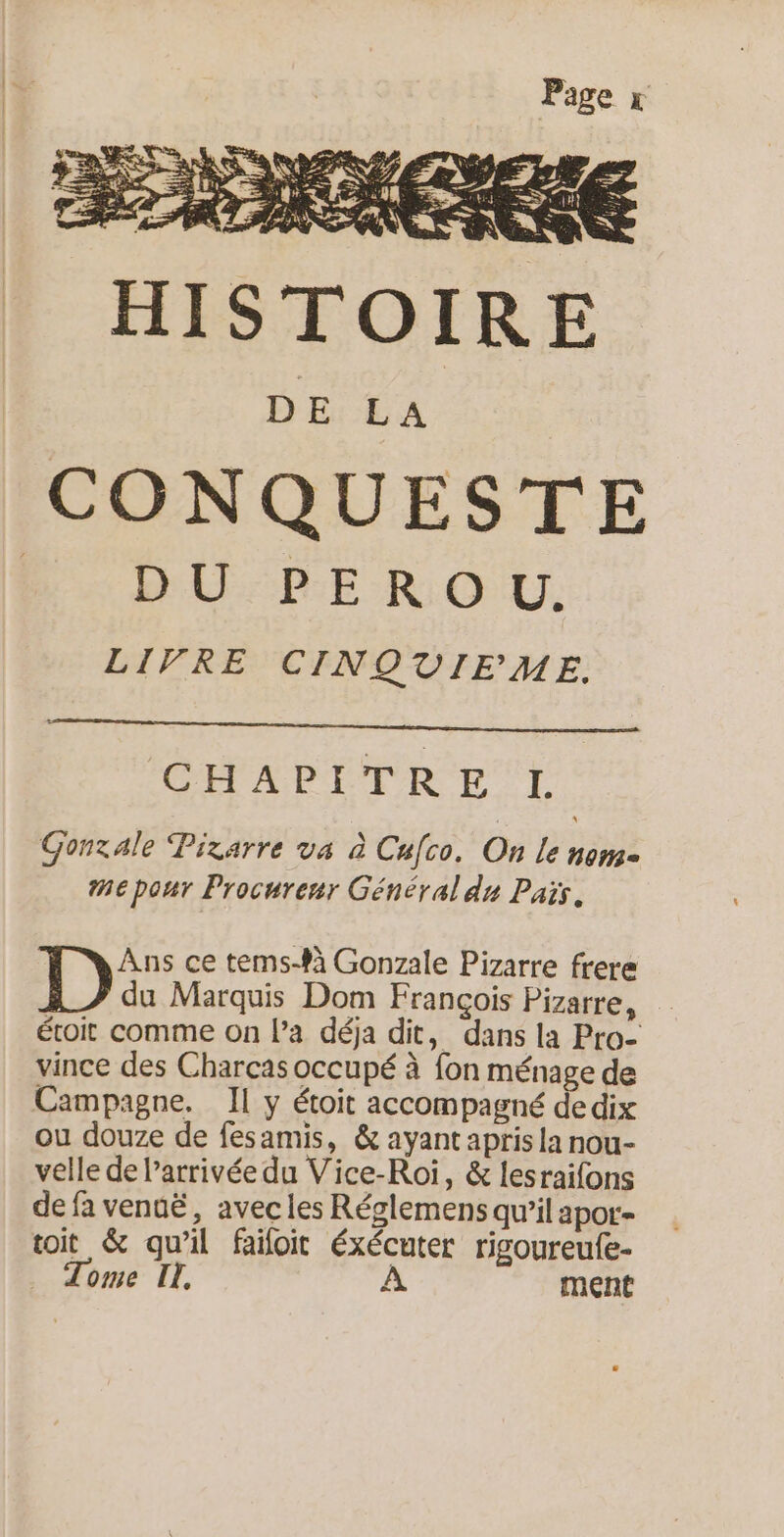 CONQUESTE Bb. DU-PEROVU. LIVRE CINQUIEME. CHAPITRE L Gonzale Pizarre va à Cufco. On le nome me pour Procureur Général de Pais. Ans ce tems-$á Gonzale Pizarre frere D du Marquis Dom François Pizarre, étroit comme on Pa déja dit, dans la Pro- vince des Charças occupé à fon ménage de Campagne, Il y étoit accompagné de dix ou douze de fesamis, &amp; ayant apris la nou- velle de l’arrivée du Vice-Roi, &amp; lesraifons de fa venuë, avec les Réglemens qu’il apor- toit &amp; qu'il failoit éxécuter rigoureufe- Tome IL. À ment