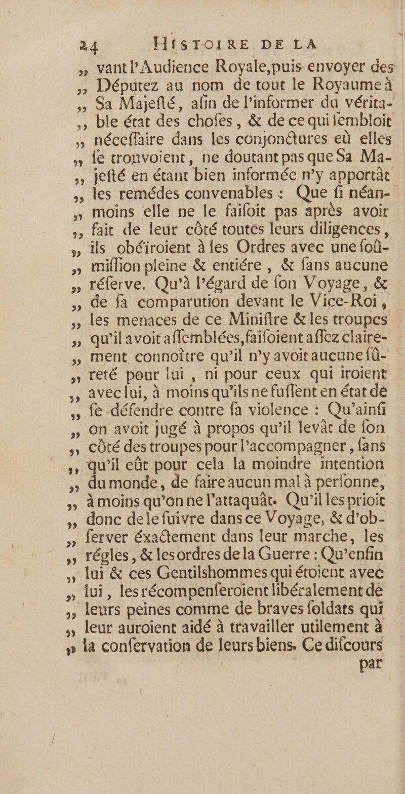2 3) 32 v 2 wd dl 92 29 y) vantl' Audience Royale,puis envoyer des Députez au nom de tout le Royaumeá Sa Majefté, afin de Pinformer. du vérita- ble état des chofes, &amp; de ce qui lembloit néceffaire dans les conjon@ures eù elles fe tronvoient, ne doutant pas que Sa Ma- jefté en étant bien informée n’y apportàt les remédes convenables : Que fi néan- moins elle ne le faifoit pas après avoir fait de leur côté toutes leurs diligences, million pleine &amp; entiére , &amp; fans aucune réferve. Qu’à Pégard de fon Voyage, &amp; de fa comparution devant le Vice-Roi, qu’il avoit aflemblées, faifoient affez claire- ment. connoître qu'il n’y avoit aucune {û- reté pour lui, ni pour ceux qui iroient avec lui, à moins qu’ils ne fuffent en état de fe défendre contre fa violence : Qu’ainf on avoit jugé à propos qu'il levar de {on côté des troupes pour accompagner , fans qu’il eût pour cela la moindre intention du monde, de faire aucun mal à perfonne, à moins qu’on ne l’attaquät. Qu'il les prioit donc dele fuivre dansce Voyage, $ d'ob- ferver éxaCtement dans leur marche, les régles, &amp; les ordres de la Guerre : Qu'enfin lui, lesrécompenferoient libéralement de leurs peines comme de braves foldats qui leur auroient aidé à travailler utilement à la confervation de leurs biens. Ce difcours par