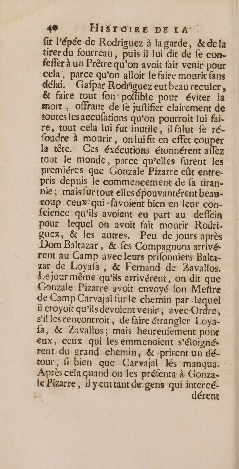 fir l’épée de Rodriguez à la garde, &amp; dela tirer du fourreau, puis il lui dit de fe con- feffer à un Prêtre qu’on avoit fait venir pour cela, parce qu’on alloit le faire mourir fans délai. Gafpar Rodríguez eut beau reculer, &amp; faire tout fon “poffible pour éviter la mort , offrant de fe juftifier clairement de toutes lesaccufations qu’on pourroit lui fai- re, tout cela lui fut inutile, il falut fe ré- foudre à mourir, onluifit en effet couper la tête. Ces éxécutions étonnérent aflez tout le monde, parce qu’elles furent les premiéres que Gonzale Pizarre eût entre- pris depuis Je commencement de fa tiran- nie; maisfur tout elles épouvantérent beau- coup Ceux’ qui ‘favoient bien en leur con- fcience qu'ils avoient eu part au defléin pour lequel on avoit fait mourir Rodri. guez, &amp; les autres. Peu de jours après Dom Baltazar, &amp; fes Compagnons arrivé: rent au Camp avec leurs prifonniers Balta- zar de Loyafa , &amp; Fernand de Zavallos. Le jour même qu’ils arrivérent, on dit que Gonzale Pizarre avoit envoyé {on Meftre de Camp Carvajal furle chemin par lequel il croyoit qu’ils devoientvenir, avecOrdre, sillesrencontroit, de faire étrangler Loya- la, &amp; Zavallos; mais heureufement pour eux, ceux qui les emmenoient s’éloigné rent du grand chemin, .&amp; :prirent un dé- tour, fi bien que Carvajal és -manqua. : Après cela quand on les préfenta à Gonza- le Pizarre, il yeuttant de gens qui intercé- dérent \
