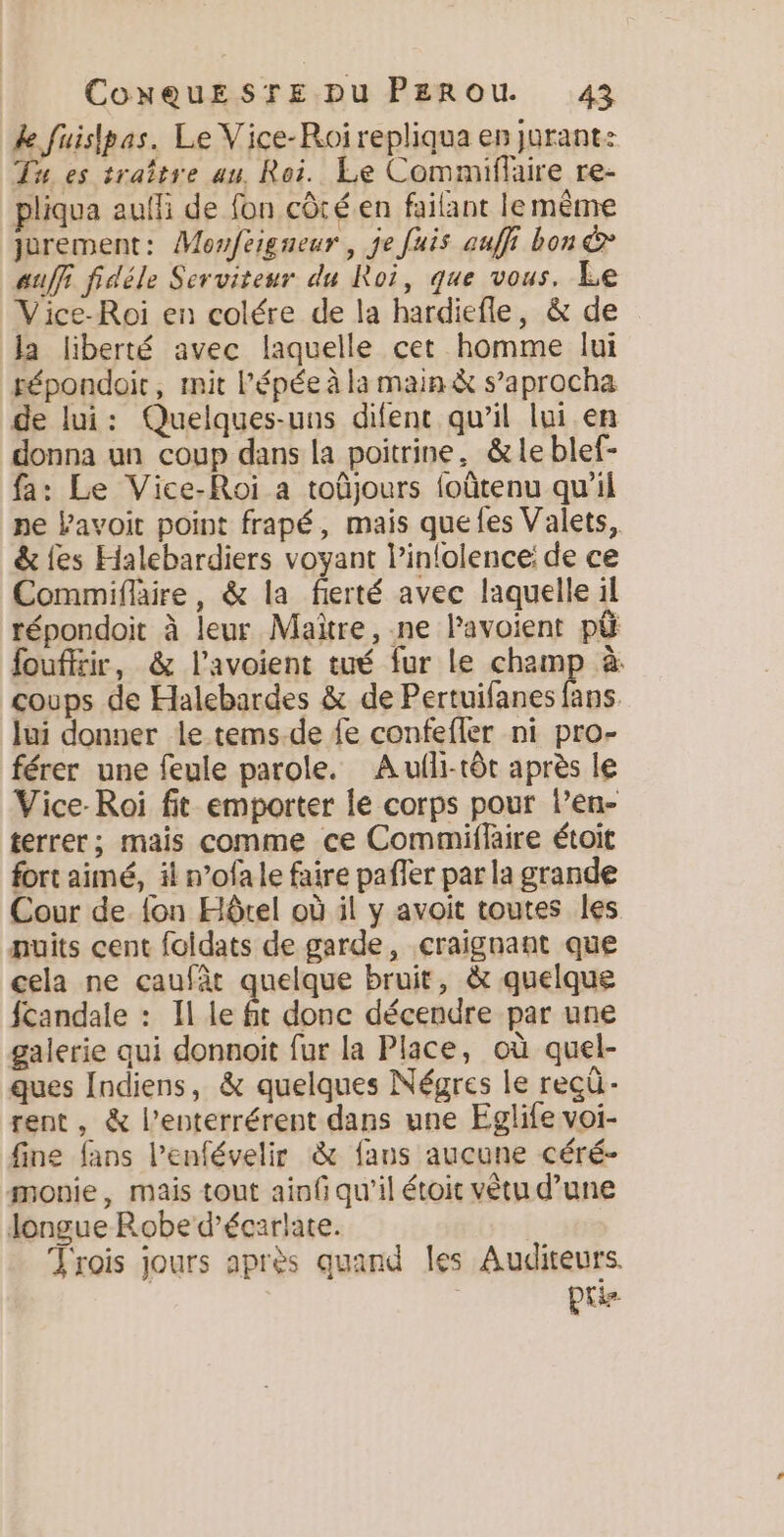 de fuislpas. Le Vice-Roirepliqua en jurant: Tu es traître au. Roi. Le Commiflaire re- pliqua aulli de fon côté.en failant le même jurement: Monfeigneur, je fais auffi bon &amp; auf fidéle Serviteur du Roi, que vous. Le Vice-Roi en colére de la hardiefle, &amp; de la liberté avec laquelle cet homme lui répondoit, mit l'épée à la main à s’aprocha de lui: Quelques-uns difent qu’il lui en donna un coup dans la poitrine, &amp;le blef- fa: Le Vice-Roi a toûjours foûtenu qu'il ne Pavoit point frapé, mais que les Valets, &amp; les Halebardiers voyant l’inlolence: de ce Commiflaire, &amp; la fierté avec laquelle il répondoit à leur Maître, .ne Pavoient pú fouffrir, &amp; l’avoient tué fur le champ à coups de Halebardes &amp; de Pertuifanes fans lui donner le tems.de le confefler ni pro- férer une feule parole. Aulli-tót après le Vice-Roi fit emporter le corps pour Pen- terrer; mais comme ce Commiflaire étoit fort aimé, il n’ofa le faire pafler par la grande Cour de {on Hôtel où il y avoit toutes les puits cent foidats de garde, craignant que cela ne caufàt quelque bruit, à quelque fcandale : Il le , done décendre par une galerie qui donnoit fur la Place, où quel- ques Indiens, &amp; quelques Négres le recú- rent, &amp; Penterrérent dans une Eglife voi- fine fans l’enfévelir &amp; fans aucune céré- monie, mais tout ainf qu'il étoit vêtu d’une longue Robe d'écarlate. Trois jours après quand les Auditeurs. PU